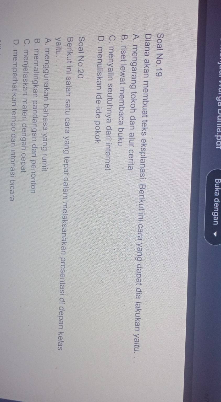 ga Dunia:pắt Buka dengan
Soal No.19
Diana akan membuat teks eksplanasi. Berikut ini cara yang dapat dia lakukan yaitu. . .
A. mengarang tokoh dan alur cerita
B. riset lewat membaca buku
C. menyalin seutuhnya dari internet
D. menuliskan ide-ide pokok
Soal No. 20
Berikut ini salah satu cara yang tepat dalam melaksanakan presentasi di depan kelas
yaitu.
A. menggunakan bahasa yang rumit
B. memalingkan pandangan dari penonton
C. menjelaskan materi dengan cepat
D. memperhatikan tempo dan intonasi bicara
