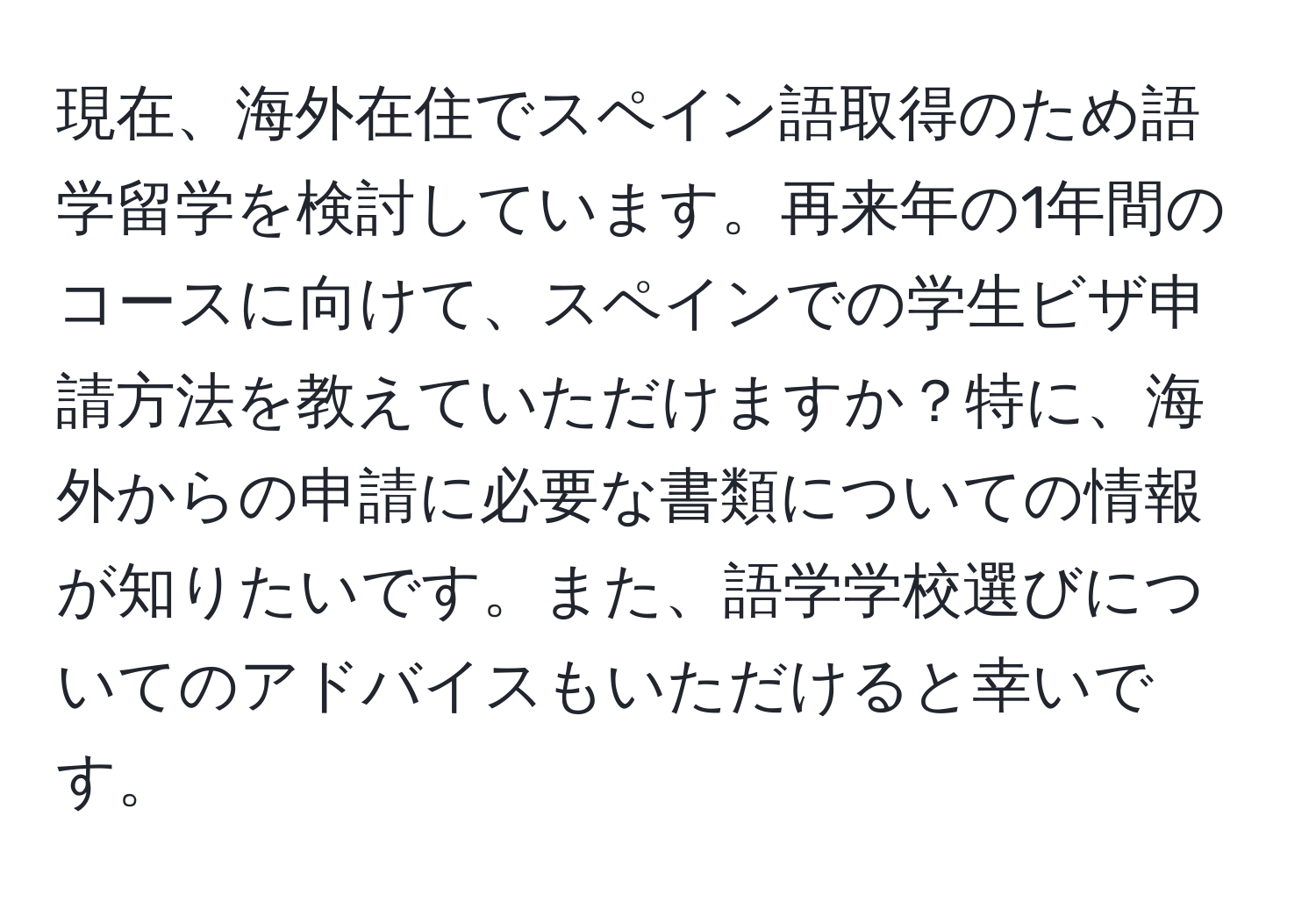 現在、海外在住でスペイン語取得のため語学留学を検討しています。再来年の1年間のコースに向けて、スペインでの学生ビザ申請方法を教えていただけますか？特に、海外からの申請に必要な書類についての情報が知りたいです。また、語学学校選びについてのアドバイスもいただけると幸いです。