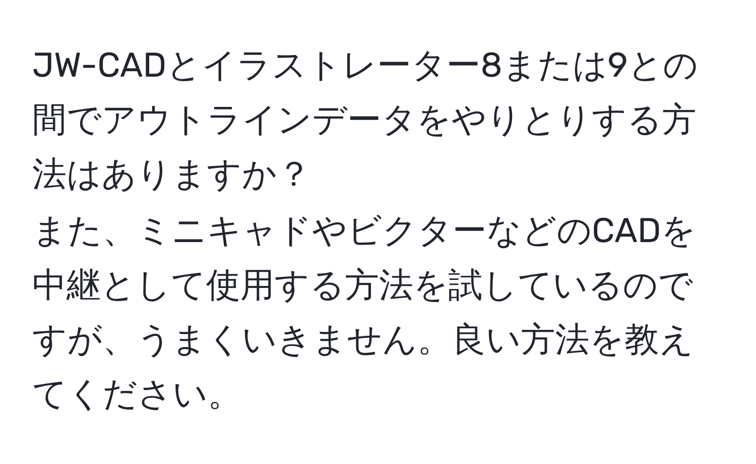 JW-CADとイラストレーター8または9との間でアウトラインデータをやりとりする方法はありますか？  
また、ミニキャドやビクターなどのCADを中継として使用する方法を試しているのですが、うまくいきません。良い方法を教えてください。