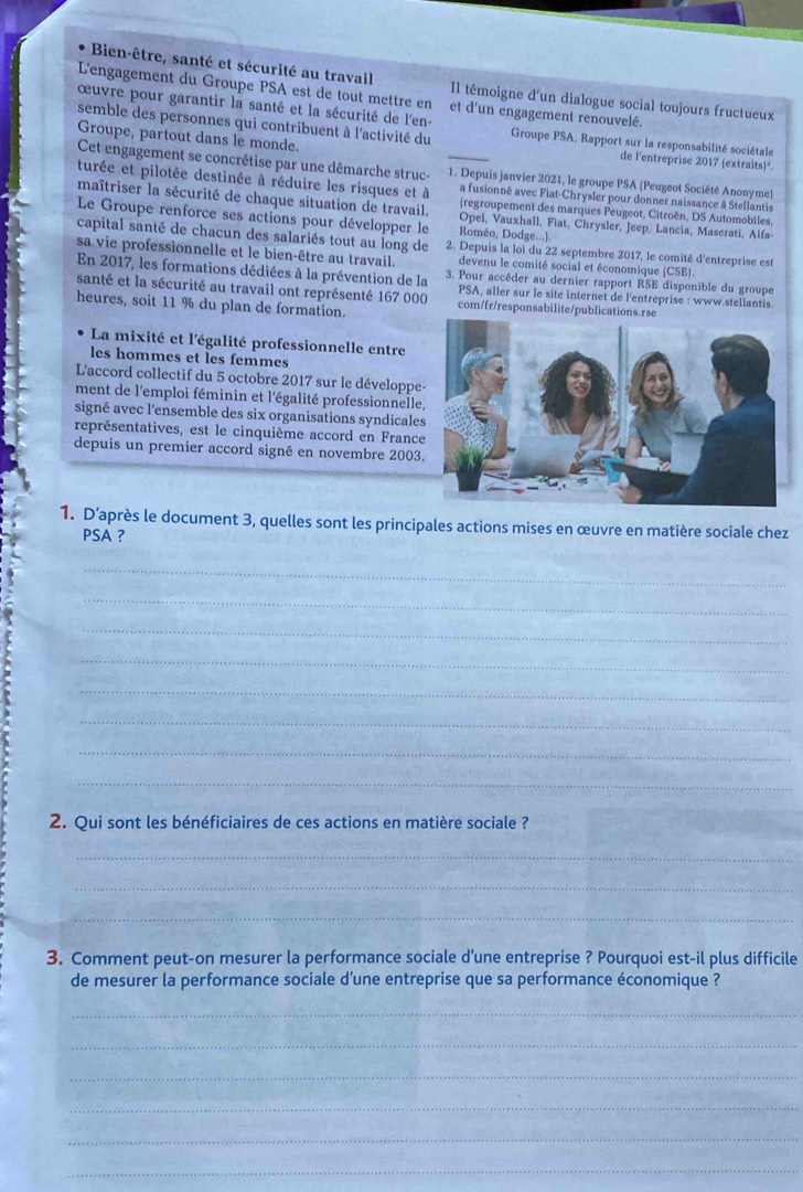 Bien-être, santé et sécurité au travail Il témoigne d'un dialogue social toujours fructueux
L'engagement du Groupe PSA est de tout mettre en et d'un engagement renouvelé
œuvre pour garantir la santé et la sécurité de l'en-
semble des personnes qui contribuent à l'activité du Groupe PSA, Rapport sur la responsabilité sociétale
Groupe, partout dans le monde. _de l'entreprise 2017 (extraits)¹.
Cet engagement se concrétise par une dêmarche struc 1. Depuis janvier 2021, le groupe PSA (Peugeot Société Anonyme)
turée et pilotée destinée à réduire les risques et à a fusionné avec Fiat-Chrysler pour donner naissance à Stellantis
maîtriser la sécurité de chaque situation de travail. |regroupement des marques Peugeot, Citroën, DS Automobiles.
Le Groupe renforce ses actions pour développer le Roméo, Dodge...)
Opel, Vauxhall, Fiat, Chrysler, Jeep, Lancia, Maserati, Alfa
capital santé de chacun des salariés tout au long de 2. Depuis la loi du 22 septembre 2017, le comité d'entreprise est
sa vie professionnelle et le bien-être au travail. devenu le comité social et économique (CSE).
En 2017, les formations dédiées à la prévention de la 3. Pour accéder au dernier rapport RSE disponible du groupe
santé et la sécurité au travail ont représenté 167 000 com/fr/responsabilite/publications.rse
PSA, aller sur le site internet de l'entreprise : www stellantis.
heures, soit 11 % du plan de formation.
La mixité et l'égalité professionnelle entre
les hommes et les femmes
L'accord collectif du 5 octobre 2017 sur le développe
ment de l'emploi féminin et l'égalité professionnelle
signé avec l'ensemble des six organisations syndicale
représentatives, est le cinquième accord en Franc
depuis un premier accord signé en novembre 2003
1. D'après le document 3, quelles sont les principales actions mises en œuvre en matière sociale chez
PSA ?
_
_
_
_
_
_
_
_
2. Qui sont les bénéficiaires de ces actions en matière sociale ?
_
_
_
3. Comment peut-on mesurer la performance sociale d’une entreprise ? Pourquoi est-il plus difficile
de mesurer la performance sociale d’une entreprise que sa performance économique ?
_
_
_
_
_
_