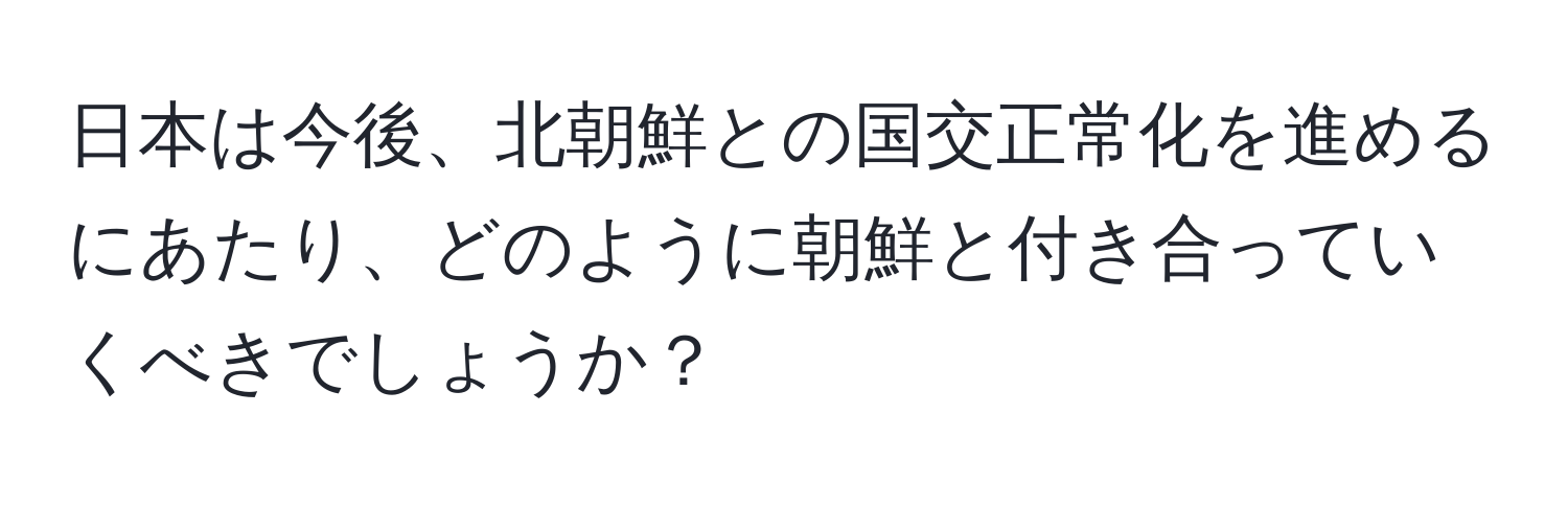 日本は今後、北朝鮮との国交正常化を進めるにあたり、どのように朝鮮と付き合っていくべきでしょうか？