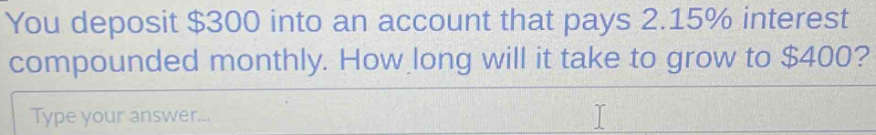 You deposit $300 into an account that pays 2.15% interest 
compounded monthly. How long will it take to grow to $400? 
Type your answer...