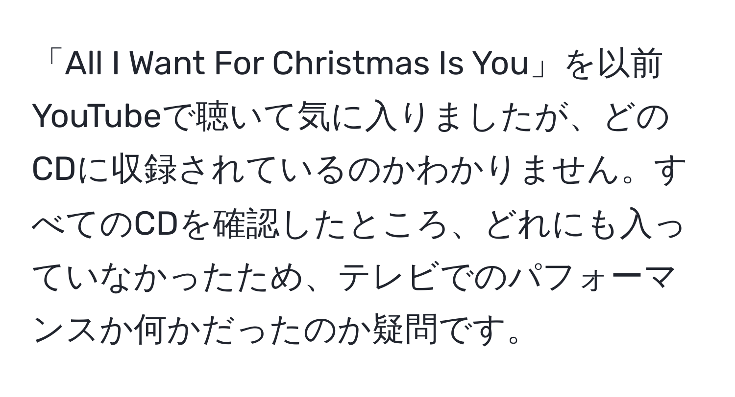 「All I Want For Christmas Is You」を以前YouTubeで聴いて気に入りましたが、どのCDに収録されているのかわかりません。すべてのCDを確認したところ、どれにも入っていなかったため、テレビでのパフォーマンスか何かだったのか疑問です。