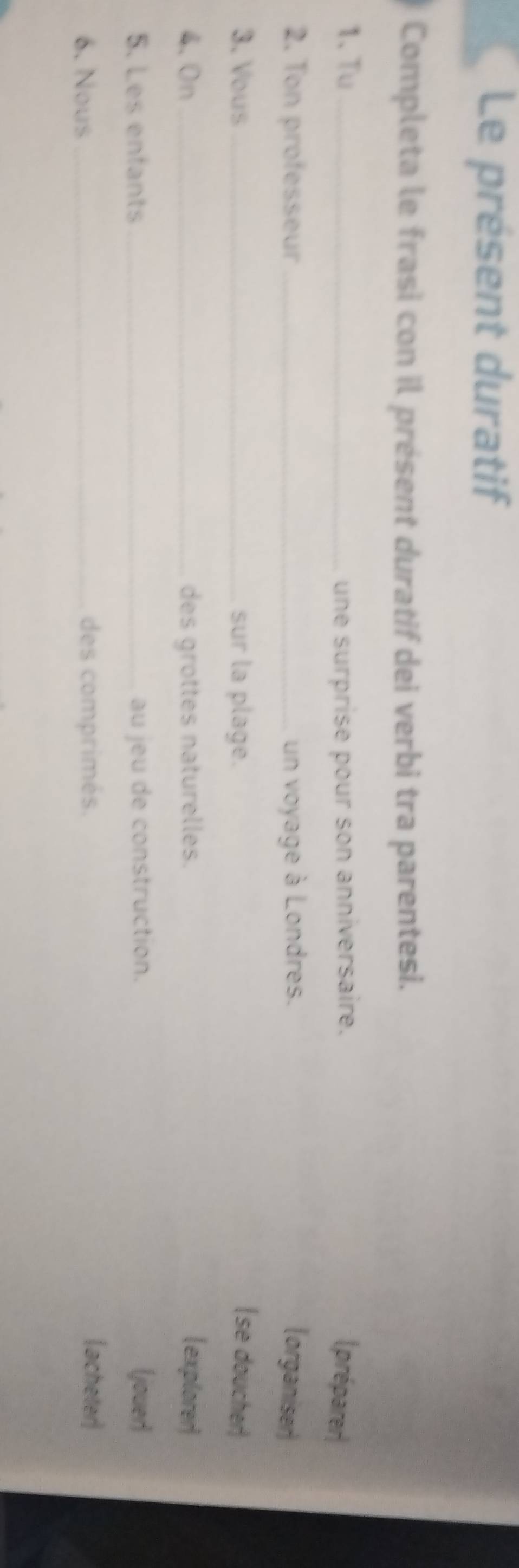 Le présent duratif 
Completa le frasi con il présent duratif dei verbi tra parentesi. 
1、 Tu une surprise pour son anniversaire. (préparer| 
2. Ton professeur _un voyage à Londres. organiser) 
3. Vous _sur la plage. se doucher) 
4.On _des grottes naturelles. explorer) 
5. Les enfants _au jeu de construction. (jouer) 
6. Nous _des comprimés. acheter