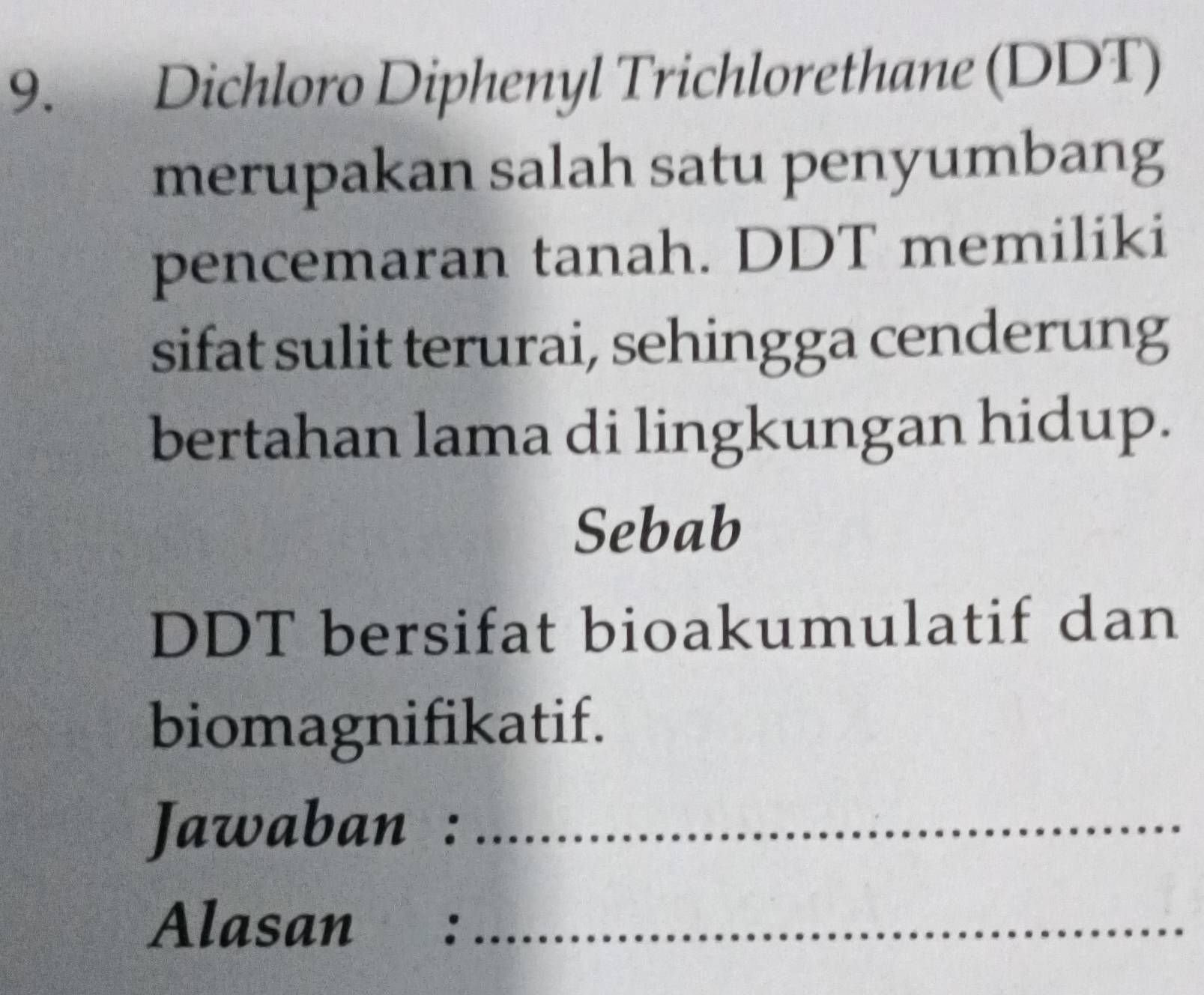 Dichloro Diphenyl Trichlorethane (DDT) 
merupakan salah satu penyumbang 
pencemaran tanah. DDT memiliki 
sifat sulit terurai, sehingga cenderung 
bertahan lama di lingkungan hidup. 
Sebab 
DDT bersifat bioakumulatif dan 
biomagnifikatif. 
Jawaban :_ 
Alasan :_