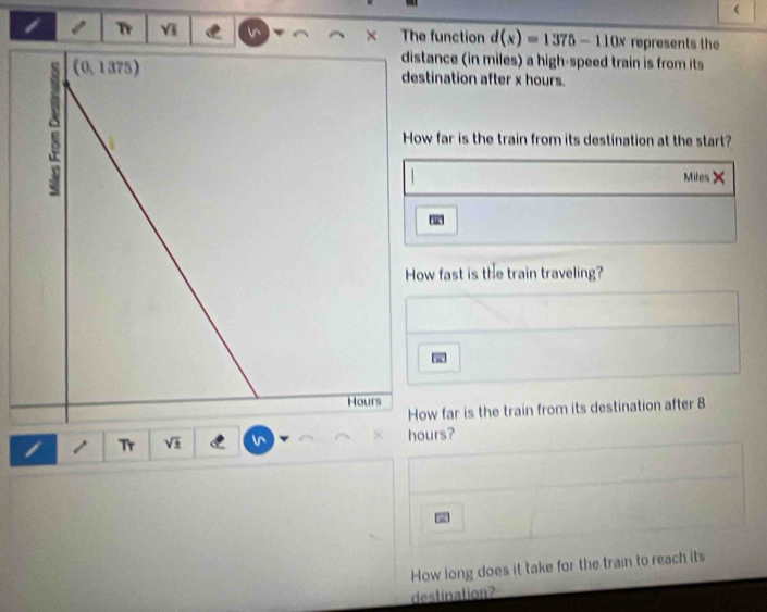 Tr Y The function d(x)=1375-110x represents the 
ance (in miles) a high-speed train is from its 
ination after x hours. 
far is the train from its destination at the start?
Miles × 
fast is the train traveling? 
w far is the train from its destination after 8
I 1 Tr Vã hours? 
How long does it take for the train to reach its 
destination