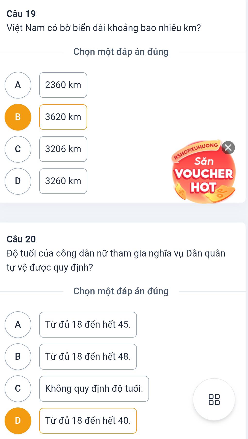 Việt Nam có bờ biển dài khoảng bao nhiêu km?
Chọn một đáp án đúng
A 2360 km
B 3620 km
C 3206 km
#SHOPXUHUONG
Săn
VOUCHER
D 3260 km
HOT
Câu 20
Độ tuổi của công dân nữ tham gia nghĩa vụ Dân quân
tự vệ được quy định?
Chọn một đáp án đúng
A Từ đủ 18 đến hết 45.
B Từ đủ 18 đến hết 48.
C Không quy định độ tuổi.
D Từ đủ 18 đến hết 40.