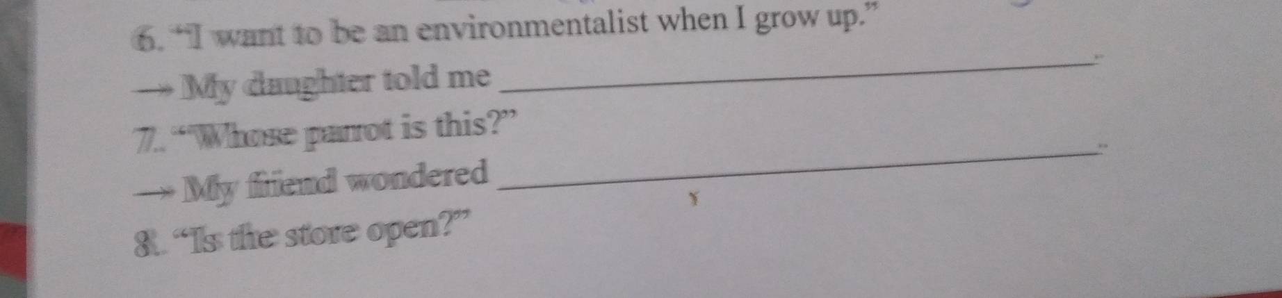 “I want to be an environmentalist when I grow up.” 
_,. 
→ My daughter told me 
7. “Whose parrot is this?” 
_`` 
My friend wondered 
8. “Is the store open?”