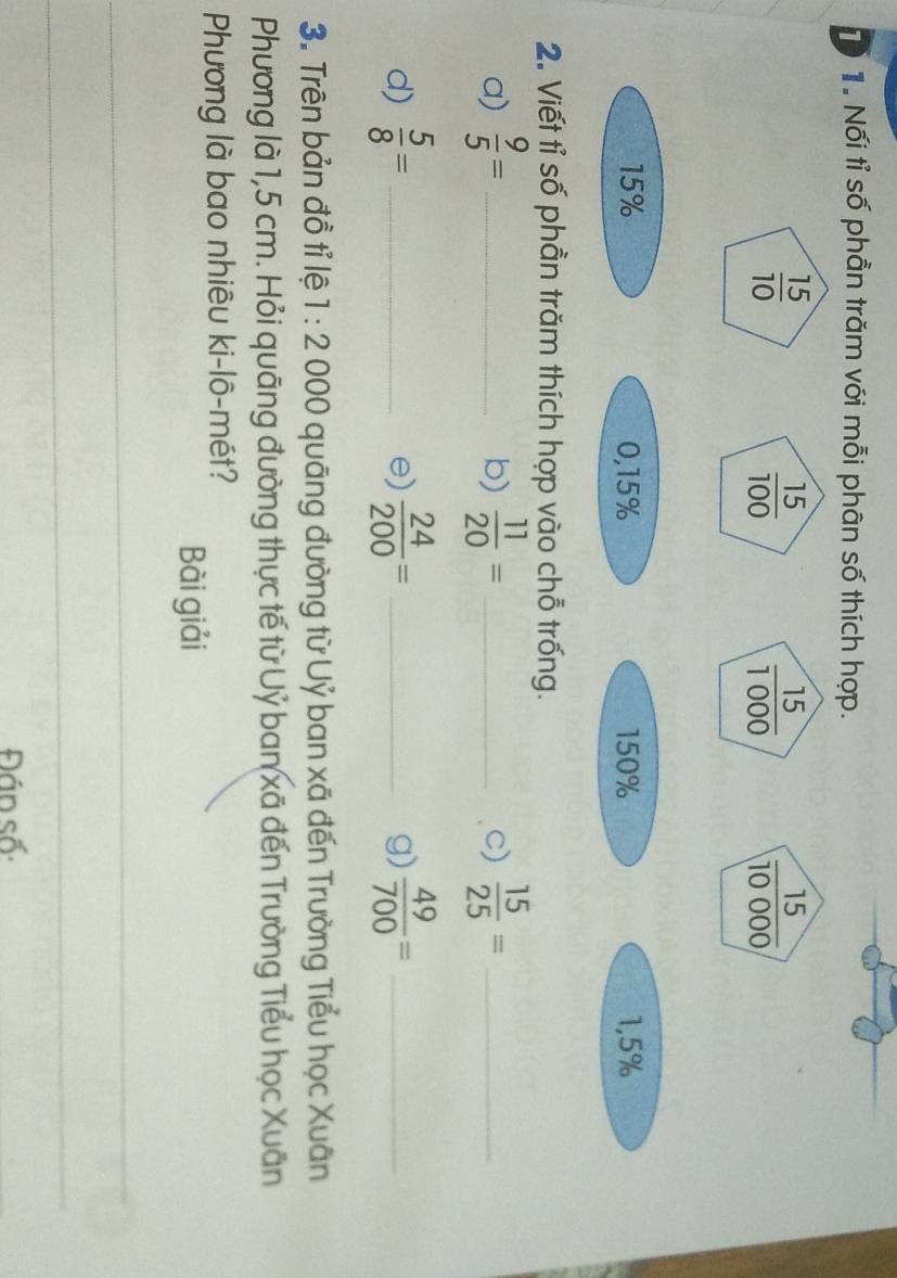 Tổ 1 Nối tỉ số phần trăm với mỗi phân số thích hợp.
 15/10 
 15/100 
 15/1000 
 15/10000 
15% 0, 15% 150% 1,5%
2. Viết tỉ số phần trăm thích hợp vào chỗ trống. 
a)  9/5 = _  11/20 = _c)  15/25 = _ 
b) 
d)  5/8 = _  24/200 = _  49/700 = _ 
e) 
g) 
3. Trên bản đồ tỉ lệ 1:2 000 quāng đường từ Uỷ ban xã đến Trường Tiểu học Xuân 
Phương là 1,5 cm. Hỏi quāng đường thực tế từ Uỷ ban xã đến Trường Tiểu học Xuân 
Phương là bao nhiêu ki-lô-mét? 
Bài giải 
_ 
_ 
Đán số: