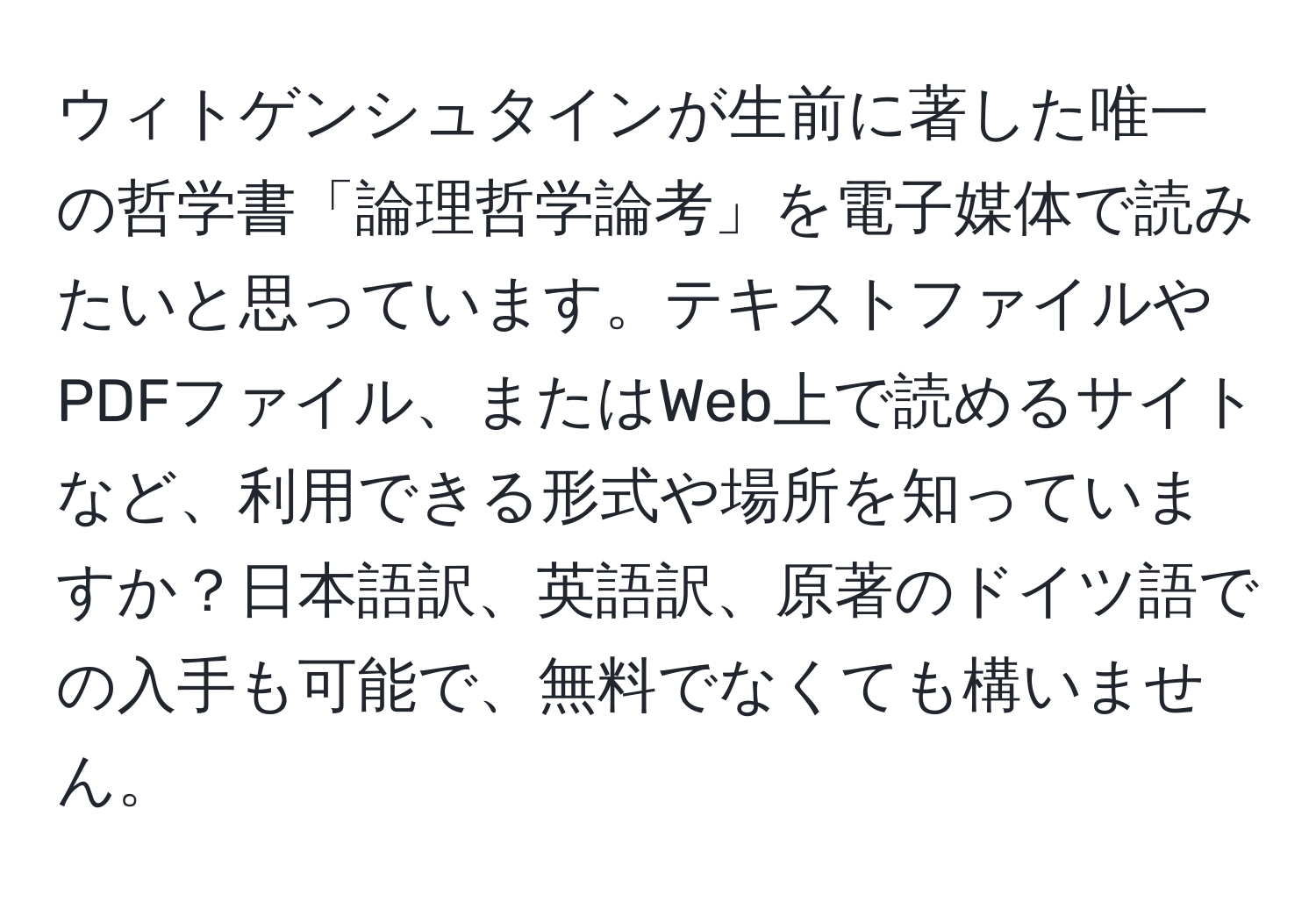 ウィトゲンシュタインが生前に著した唯一の哲学書「論理哲学論考」を電子媒体で読みたいと思っています。テキストファイルやPDFファイル、またはWeb上で読めるサイトなど、利用できる形式や場所を知っていますか？日本語訳、英語訳、原著のドイツ語での入手も可能で、無料でなくても構いません。