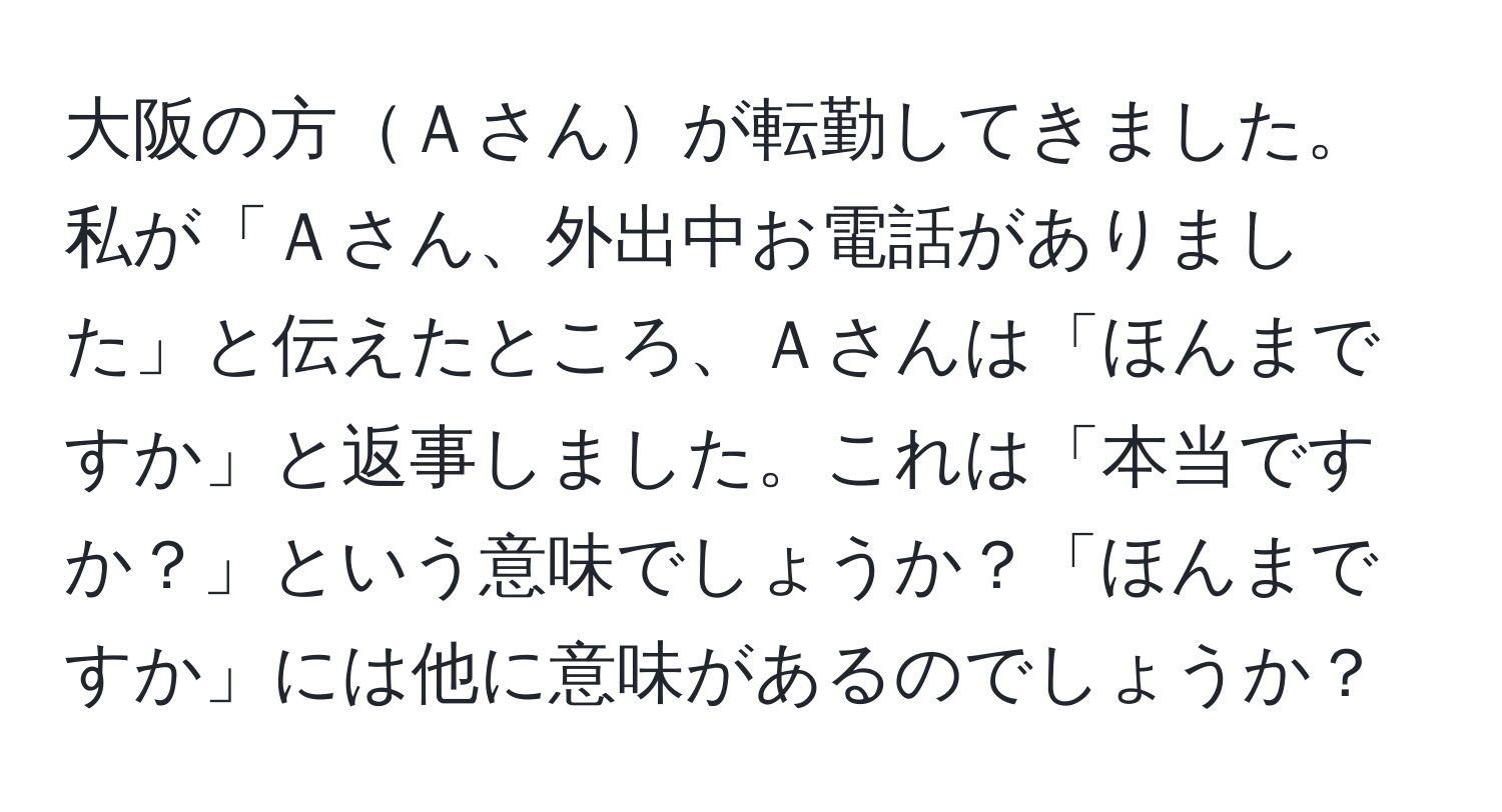 大阪の方Ａさんが転勤してきました。私が「Ａさん、外出中お電話がありました」と伝えたところ、Ａさんは「ほんまですか」と返事しました。これは「本当ですか？」という意味でしょうか？「ほんまですか」には他に意味があるのでしょうか？