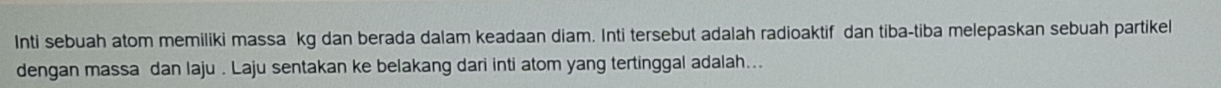 Inti sebuah atom memiliki massa kg dan berada dalam keadaan diam. Inti tersebut adalah radioaktif dan tiba-tiba melepaskan sebuah partikel 
dengan massa dan laju . Laju sentakan ke belakang dari inti atom yang tertinggal adalah...