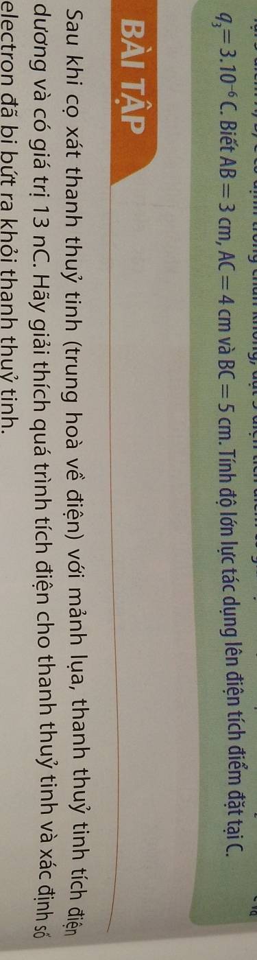 q_3=3.10^(-6)C. Biết AB=3cm, AC=4cm và BC=5cm. Tính độ lớn lực tác dụng lên điện tích điểm đặt tại C. 
Bài Tập 
Sau khi cọ xát thanh thuỷ tinh (trung hoà về điện) với mảnh lụa, thanh thuỷ tinh tích điện 
dương và có giá trị 13 nC. Hãy giải thích quá trình tích điện cho thanh thuỷ tinh và xác định số 
electron đã bi bứt ra khỏi thanh thuỷ tinh.