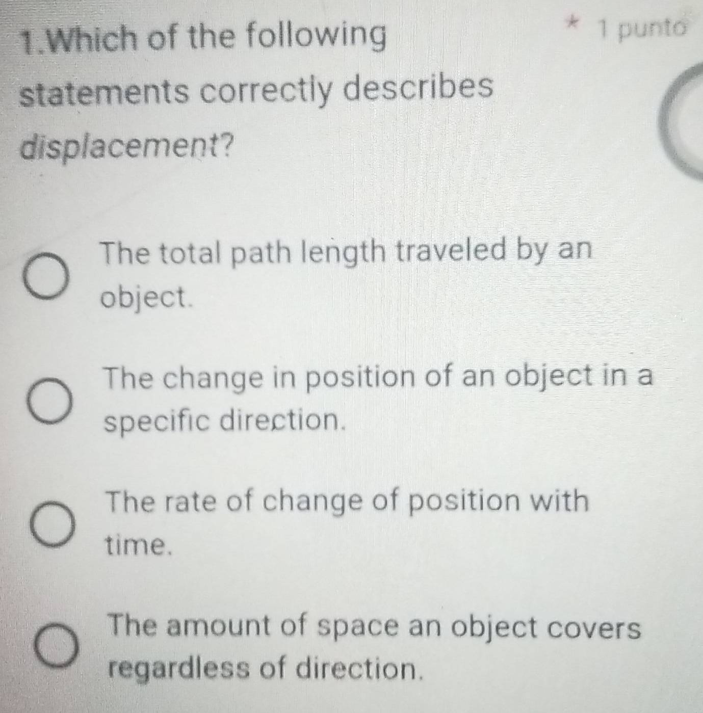 Which of the following
* 1 punto
statements correctly describes
displacement?
The total path length traveled by an
object.
The change in position of an object in a
specific direction.
The rate of change of position with
time.
The amount of space an object covers
regardless of direction.