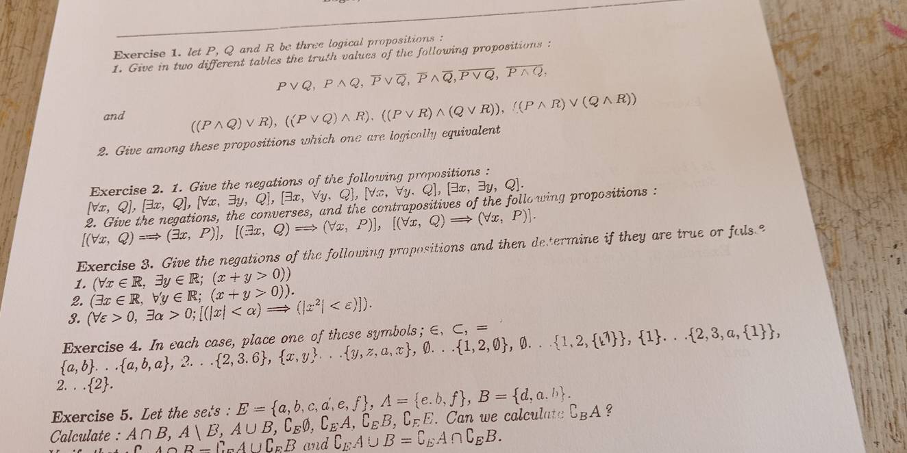 let P, Q and R be three logical propositions :
1. Give in two different tables the truth values of the following propositions :
Pvee Q,Pwedge Q,overline Pvee overline Q,overline Pwedge overline Q,overline Pvee Q,overline Pwedge Q,
and ((Pwedge Q)vee R),((Pvee Q)wedge R),((Pvee R)wedge (Qvee R)),((Pwedge R)vee (Qwedge R))
2. Give among these propositions which one are logically equivalent
(forall x,Q),[exists x,Q],[forall x,exists y,Q],[exists x,forall y,Q],[forall x,forall y,Q],[exists x,exists y,Q]. Exercise 2. 1. Give the negations of the following propositions :
[(forall x,Q)=Rightarrow (exists x,P)],[(exists x,Q)Rightarrow (forall x,P)],[(forall x,Q)Rightarrow 2. Give the negations, the converses, and the contrapositives of the following propositions :
(forall x,P)].
Exercise 3. Give the negations of the following propositions and then determine if they are true or fals
1. (forall x∈ R,exists y∈ R;(x+y>0))
2.
3. (forall varepsilon >0,exists alpha >0;[(|x| (exists x∈ R,b'y∈ R;(x+y>0)).
 a,b ... a,b,a ,2... 2,3.6 , x,y ... y,z,a,x ,0... 1,2,0 ,0.. 1,2, 1   , 1 ... 2,3,a, 1  , Exercise 4. In each case, place one of these symbols; ∈ ,C,=
2... 2 .
Exercise 5. Let the sets : E= a,b,c,d,e,f ,A= e.b,f ,B= d,a.b . complement _BA ?
. Can we calculate
Calculate : A∩ B,A|E,A∪ B,complement _Eθ ,complement _EA,complement _EB,complement _FE and complement _EA∪ B=complement _EA∩ complement _EB.
A∩ B=complement _Ucomplement _EB