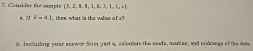 Consider the sample  5,2,8,8,3,8,3,1,1,x. 
a. If overline x=4.1 then what is the value of x? 
b. Including your answer from part a, calculate the mode, median, and midrange of the data.