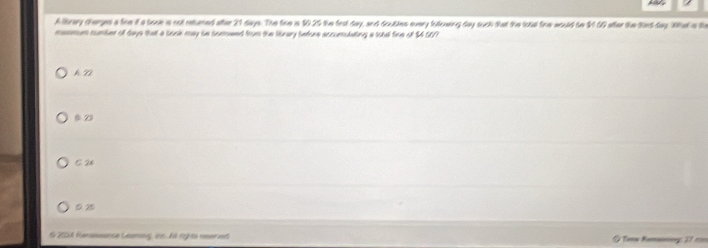 A leary chargen a live 4 a bose is oot eatured attee 21 days. The tem in 10.29 the fesk day, sec doukies overy fellouing day such that the lotal finw would be 39 U9 ather the Rind day Wak is th
mmmmum cumber of days that a sock may ie somowed from the lbrary bntore accumulating a sotal fice of 3 607
kV
B 23
C 2%
O 2004 fenessence Leaming, ins. A ngits ner nt a Remsnng 27 ====