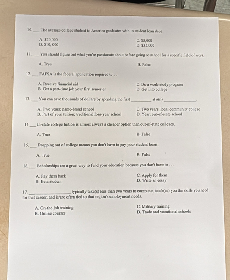 10._ The average college student in America graduates with in student loan debt.
A. $20,000 C. $5,000
B. $10, 000 D. $35,000
11._ You should figure out what you're passionate about before going to school for a specific field of work.
A. True B. False
12. _FAFSA is the federal application required to . . .
A. Receive financial aid C. Do a work-study program
B. Get a part-time job your first semester D. Get into college
13._ You can save thousands of dollars by spending the first _ at a(n)_
A. Two years; name-brand school C. Two years; local community college
B. Part of your tuition; traditional four-year school D. Year; out-of-state school
14_ In-state college tuition is almost always a cheaper option than out-of-state colleges.
A. True B. False
15. _Dropping out of college means you don't have to pay your student loans.
A. True B. False
16. _Scholarships are a great way to fund your education because you don't have to . . .
A. Pay them back C. Apply for them
B. Be a student D. Write an essay
17. _typically take(s) less than two years to complete, teach(es) you the skills you need
for that career, and is/are often tied to that region's employment needs.
A. On-the-job training C. Military training
B. Online courses D. Trade and vocational schools