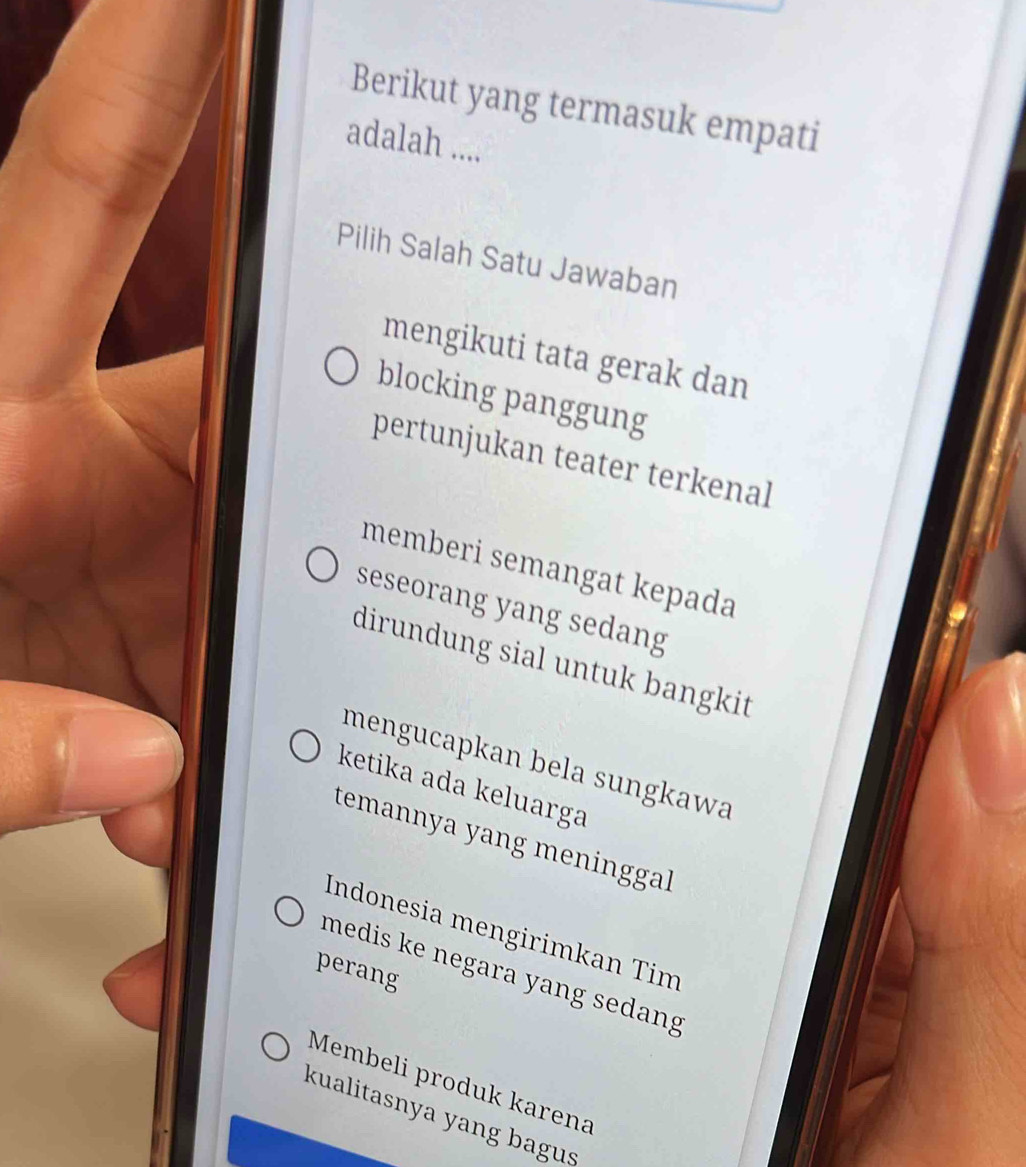 Berikut yang termasuk empati
adalah ....
Pilih Salah Satu Jawaban
mengikuti tata gerak dan
blocking panggung
pertunjukan teater terkenal
memberi semangat kepada
seseorang yang sedang
dirundung sial untuk bangkit
mengucapkan bela sungkawa
ketika ada keluarga
temannya yang meninggal
Indonesia mengirimkan Tim
perang
medis ke negara yang sedang
Membeli produk karena
kualitasnya yang bagus