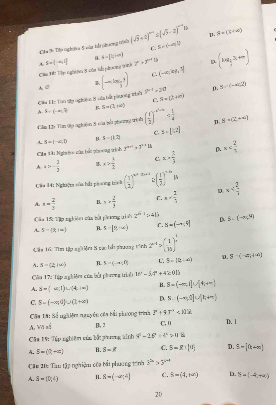 D. S=(1;+∈fty )
Câu 9: Tập nghiệm S của bất phương trình (sqrt(5)+2)^x-1≤ (sqrt(5)-2)^x-1 là
C. S=(-∈fty ;1)
A. S=(-∈fty ;1] B. S=[1;+∈fty )
là
Câu 10: Tập nghiệm S của bất phương trình 2^x>3^(x+1)
D. (log _ 2/3 3;+∈fty )
A. ∅ B. (-∈fty ;log _ 2/3 3) C. (-∈fty ;log _23]
Câu 11: Tìm tập nghiệm S của bất phương trình 3^(2x-1)>243
D. S=(-∈fty ;2)
C. S=(2;+∈fty )
A. S=(-∈fty ;3) B. S=(3;+∈fty )
Câu 12: Tìm tập nghiệm S của bất phương trình ( 1/2 )^-x^2+3x
D. S=(2;+∈fty )
C. S=[1;2]
A. S=(-∈fty ;1) B. S=(1;2)
Câu 13: Nghiệm của bất phương trình 3^(2x+1)>3^(3-x) là
D. x
A. x>- 2/3 
B. x> 3/2 
C. x> 2/3 
Câu 14: Nghiệm của bất phương trình ( 1/2 )^9x^2-17x+11≥ ( 1/2 )^7-5x1k a
D. x≤  2/3 
A. x= 2/3  x> 2/3 
B.
C. x!=  2/3 
Câu 15: Tập nghiệm của bất phương trình 2^(sqrt(x)-1)>41a
A. S=(9,+∈fty ) B. S=[9,+∈fty ) C. S=(-∈fty ;9] D. S=(-∈fty ;9)
Câu 16: Tìm tập nghiệm S của bất phương trình 2^(x-1)>( 1/16 )^ 1/x 
A. S=(2;+∈fty ) B. S=(-∈fty ;0) C. S=(0,+∈fty ) D. S=(-∈fty ;+∈fty )
Câu 17:That a p nghiệm của bất phương trình 16^x-5.4^x+4≥ 0la
A. S=(-∈fty ;1)∪ (4;+∈fty )
B. S=(-∈fty ;1]∪ [4;+∈fty )
C. S=(-∈fty ;0)∪ (1;+∈fty )
D. S=(-∈fty ;0]∪ [1;+∈fty )
Câu 18: Số nghiệm nguyên của bất phương trình 3^x+9.3^(-x)<101a</tex>
A. Vô số B. 2
C.0 D. 1
Câu 19: Tập nghiệm của bất phương trình 9^x-2.6^x+4^x>0 là
A. S=(0;+∈fty )
B. S=R S=Rvee  0 D. S=[0;+∈fty )
C.
Câu 20: Tìm tập nghiệm của bất phương trình 3^(2x)>3^(x+4)
D.
A. S=(0;4)
B. S=(-∈fty ;4) C. S=(4;+∈fty ) S=(-4;+∈fty )
20