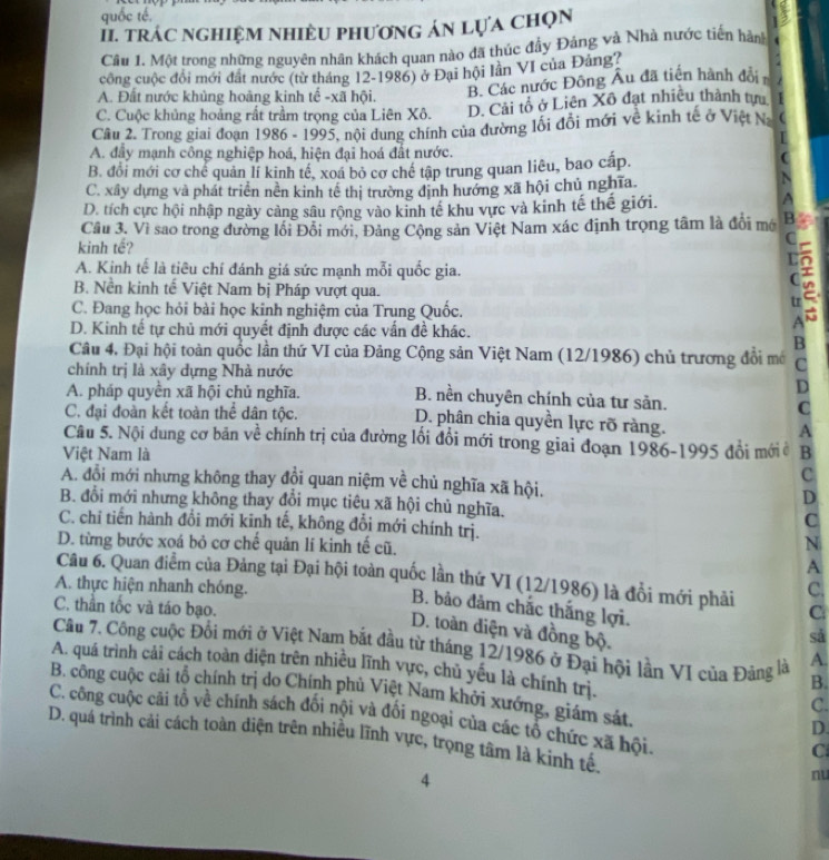 quốc tế,
I. trác nghiệM nhiềU phương án lựa chọn
Câu 1. Một trong những nguyên nhân khách quan nào đã thúc đầy Đảng và Nhà nước tiến hàn
công cuộc đổi mới đất nước (từ tháng 12-1986) ở Đại hội Iần VI của Đảng?
A. Đất nước khủng hoàng kinh tế -xã hội. B. Các nước Đông Âu đã tiền hành đổi
C. Cuộc khủng hoảng rất trầm trọng của Liên Xô. D. Cải tổ ở Liên Xô đạt nhiều thành tựu   
Câu 2. Trong giai đoạn 1986 - 1995, nội dung chính của đường lối đồi mới về kinh tế ở Việt Na C
I
A. đẩy mạnh công nghiệp hoá, hiện đại hoá đất nước.
B. đổi mới cơ chể quản lí kinh tê, xoá bỏ cơ chế tập trung quan liêu, bao cấp.
C
C. xây dựng và phát triển nền kinh tế thị trường định hướng xã hội chủ nghĩa.
N
D. tích cực hội nhập ngày càng sâu rộng vào kinh tế khu vực và kinh tế thế giới.
A
Câu 3. Vì sao trong đường lối Đỗi mới, Đảng Cộng sản Việt Nam xác định trọng tâm là đổi mớ B
kinh tế?
A. Kinh tế là tiêu chí đánh giá sức mạnh mỗi quốc gia.
B. Nền kinh tế Việt Nam bị Pháp vượt qua.
C. Đang học hỏi bài học kinh nghiệm của Trung Quốc.
D. Kinh tế tự chủ mới quyết định được các vấn đề khác.
B
Câu 4, Đại hội toàn quốc lần thứ VI của Đảng Cộng sản Việt Nam (12/1986) chủ trương đổi mô C
chính trị là xây dựng Nhà nước
D
A. pháp quyền xã hội chủ nghĩa. B. nền chuyên chính của tư sản.
C
C. đại đoàn kết toàn thể dân tộc. D. phân chia quyền lực rõ ràng. A
Câu 5. Nội dung cơ bản về chính trị của đường lồi đổi mới trong giai đoạn 1986-1995 đổi mới ở
Việt Nam là B
c
A. đổi mới nhưng không thay đổi quan niệm về chủ nghĩa xã hội. D
B. đổi mới nhưng không thay đổi mục tiêu xã hội chủ nghĩa. C
C. chi tiến hành đổi mới kinh tế, không đổi mới chính trị. N
D. từng bước xoá bỏ cơ chế quản lí kinh tế cũ.
A
Câu 6. Quan điểm của Đảng tại Đại hội toàn quốc lần thứ VI (12/1986) là đổi mới phải C
A. thực hiện nhanh chóng. C.
C. thần tốc và táo bạo.
B. bảo đảm chắc thắng lợi.
D. toàn điện và đồng bộ.
sǎ
Câu 7. Công cuộc Đối mới ở Việt Nam bắt đầu từ tháng 12/1986 ở Đại hội lần VI của Đảng là A.
A. quá trình cải cách toàn diện trên nhiều lĩnh vực, chủ yếu là chính trị.
B.
B. công cuộc cải tổ chính trị do Chính phủ Việt Nam khởi xướng, giám sát,
C.
C. công cuộc cãi tổ về chính sách đối nội và đổi ngoại của các tổ chức xã hội.
D.
D. quá trình cải cách toàn diện trên nhiều lĩnh vực, trọng tâm là kinh tê.
C
4
nu