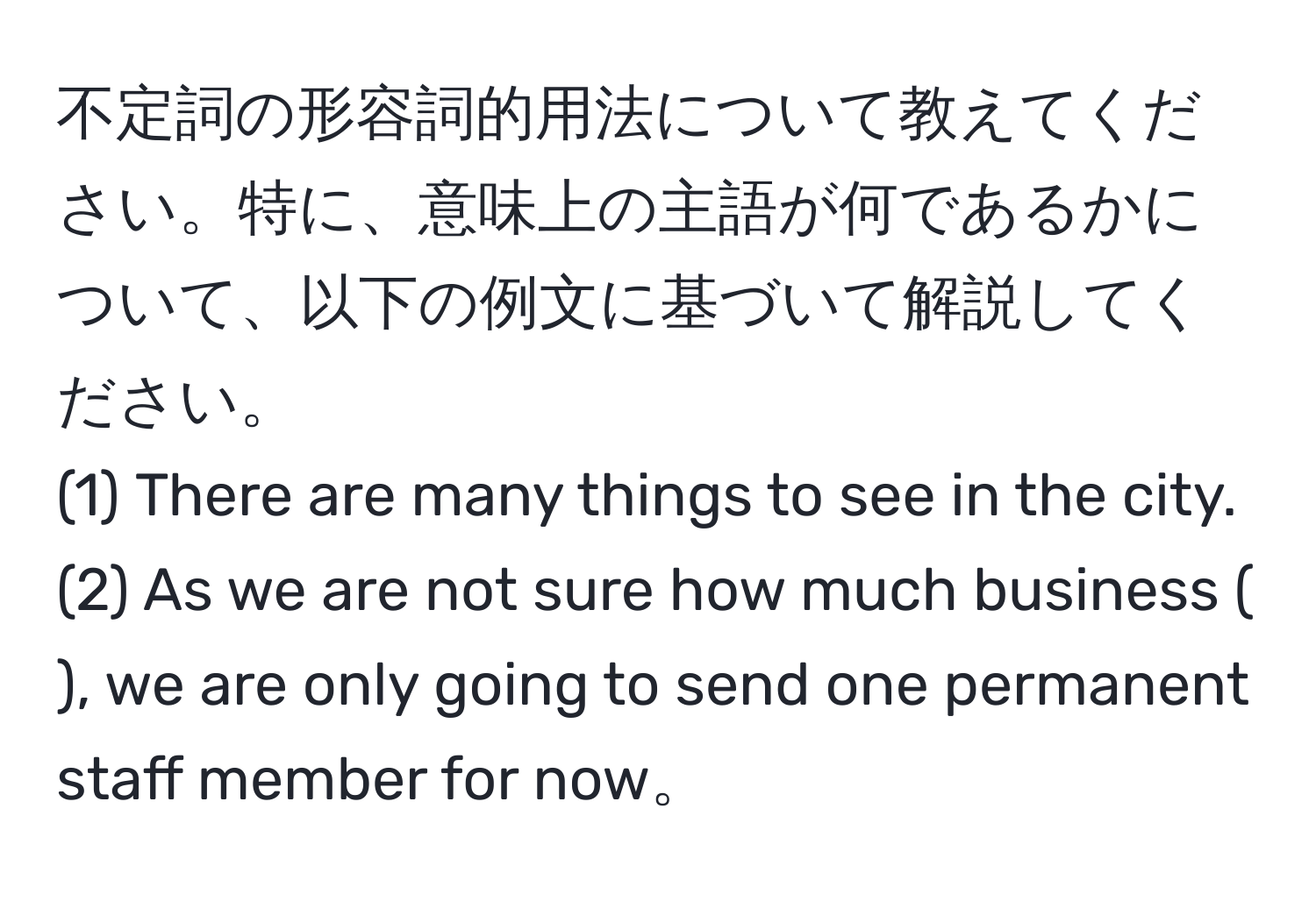 不定詞の形容詞的用法について教えてください。特に、意味上の主語が何であるかについて、以下の例文に基づいて解説してください。  
(1) There are many things to see in the city.  
(2) As we are not sure how much business (                 ), we are only going to send one permanent staff member for now。