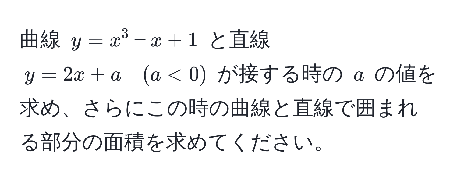 曲線 $y = x^3 - x + 1$ と直線 $y = 2x + a quad (a < 0)$ が接する時の $a$ の値を求め、さらにこの時の曲線と直線で囲まれる部分の面積を求めてください。