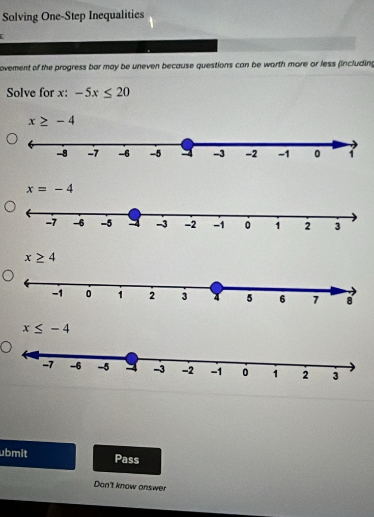 Solving One-Step Inequalities
ovement of the progress bor may be uneven because questions can be worth more or less (including
Solve for x : -5x≤ 20
x≥ -4
x=-4
x≥ 4
x≤ -4
ubmit Pass
Dan't know answer