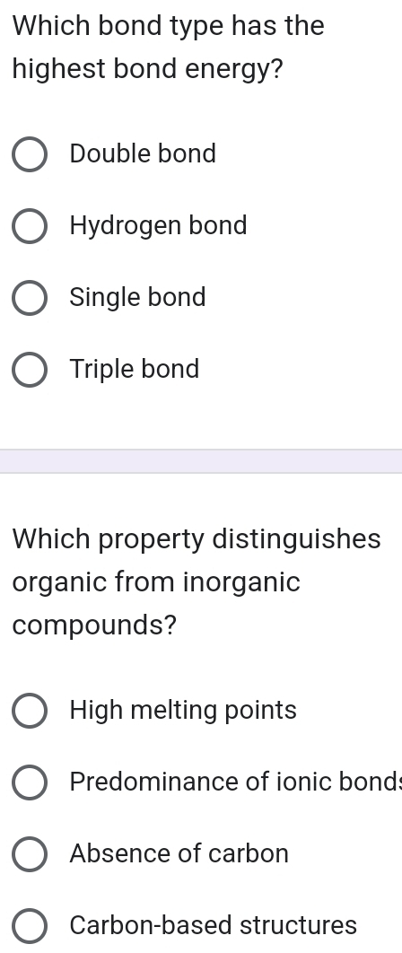 Which bond type has the
highest bond energy?
Double bond
Hydrogen bond
Single bond
Triple bond
Which property distinguishes
organic from inorganic
compounds?
High melting points
Predominance of ionic bonds
Absence of carbon
Carbon-based structures