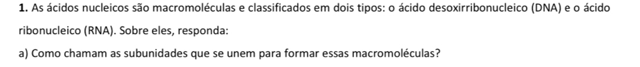 As ácidos nucleicos são macromoléculas e classificados em dois tipos: o ácido desoxirribonucleico (DNA) e o ácido 
ribonucleico (RNA). Sobre eles, responda: 
a) Como chamam as subunidades que se unem para formar essas macromoléculas?