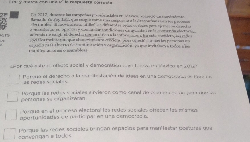 Lee y marca con una la respuesta correcta.
En 2012, durante las campañas presidenciales en México, apareció un movimiento
llamado Yo Soy 132, que surgió como una respuesta a la desconfianza en los procesos
electorales. El movimiento utilizó las diferentes redes sociales para ejercer su derecho
a manifestar su opinión y demandar condiciones de igualdad en la contienda electoral,
VsTG además de exigir el derecho democrático a la información. En este conflicto, las redes
OS sociales facilitaron que el movimiento creciera, pues ofreció a todas las personas un
S espacio más abierto de comunicación y organización, ya que invitaban a todos a las
manifestaciones o asambleas.
¿Por qué este conflicto social y democrático tuvo fuerza en México en 2012?
Porque el derecho a la manifestación de ideas en una democracia es libre en
las redes sociales.
Porque las redes sociales sirvieron como canal de comunicación para que las
personas se organizaran.
Porque en el proceso electoral las redes sociales ofrecen las mismas
oportunidades de participar en una democracia.
Porque las redes sociales brindan espacios para manifestar posturas que
convengan a todos.