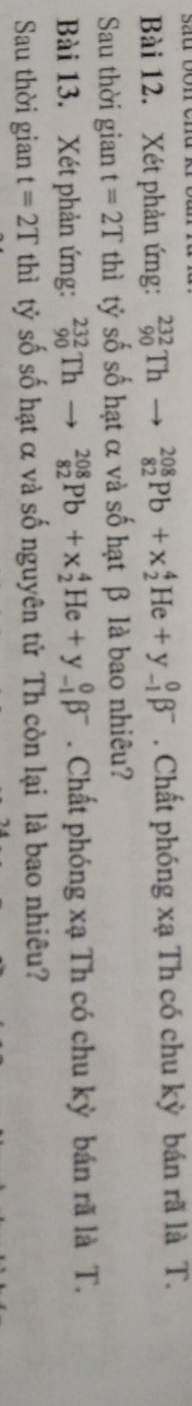 Xét phản ứng: _(90)^(232)Th _(82)^(208)Pb+x_2^(4He+y_(-1)^0beta ^-). Chất phóng xạ Th có chu kỳ bán rã là T. 
Sau thời gian t=2T thì tỷ số số hạt α và số hạt β là bao nhiêu? 
Bài 13. Xét phản ứng: _(90)^(232)Th- □  _(82)^(208)Pb+x_2^(4He+y_(-1)^0beta ^-). Chất phóng xạ Th có chu kỳ bán rã là T. 
Sau thời gian t=2T thì tỷ số số hạt α và số nguyên tử Th còn lại là bao nhiêu?