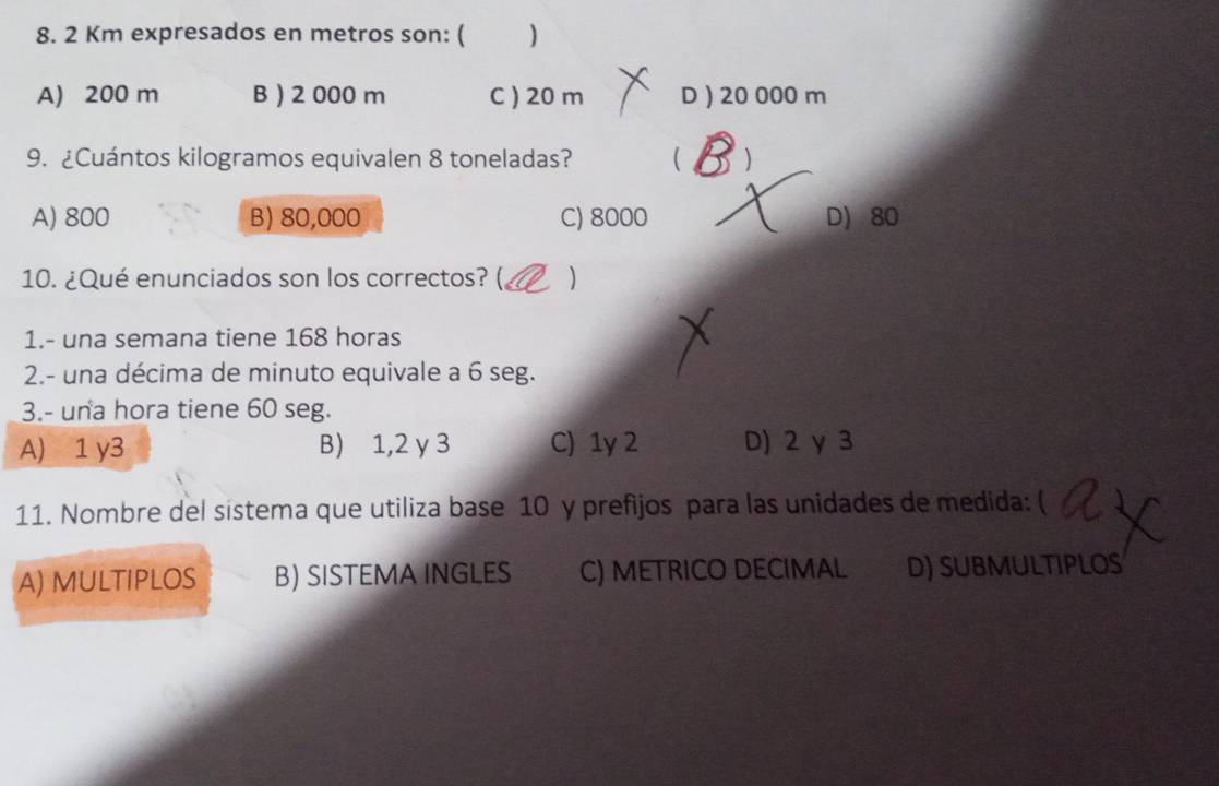 2 Km expresados en metros son: ( )
A) 200 m B ) 2 000 m C ) 20 m D ) 20 000 m
9. ¿Cuántos kilogramos equivalen 8 toneladas?  )
A) 800 B) 80,000 C) 8000 D) 80
10. ¿Qué enunciados son los correctos? ( )
1.- una semana tiene 168 horas
2.- una décima de minuto equivale a 6 seg.
3.- una hora tiene 60 seg.
A) 1 y3 B) 1,2 y 3 C) 1y 2 D) 2 γ 3
11. Nombre del sistema que utiliza base 10 y prefijos para las unidades de medida: (
A) MULTIPLOS B) SISTEMA INGLES C) METRICO DECIMAL D) SUBMulTiPLOS