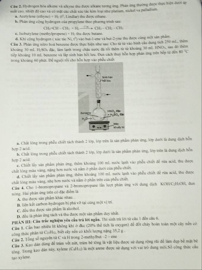 Hydrogen hóa alkene và alkyne thu được alkane tương ứng. Phân ứng thường được thực hiện đưới áp
suất cao, nhiệt độ cao và có mặt các chất xúc tác kim loại như platium, nickel va palladium.
a. Acetylene (ethyne) +H_2(t^2 , Lindlar) thu được cthane.
b. Phân ứng cộng hydrogen của propylene theo phương trình sau:
CH_2=CH-CH_3+H_2to CH_3-CH_2-CH_3
c. Isobutylene (methylpropene) + H₂ thu được butane.
d. Khi cộng hydrogen ( xúc tác Ni,t^2) vào but-1-ene và but-2-yne thu được cùng một sản phẩm.
Câu 3. Phản ứng nitro hoá benzene được thực hiện như sau: Cho từ từ vào binh cầu dung tích 250 mL, thêm
khoảng 30 mL H;SO₄ đặc, làm lạnh trong chậu nước đá rồi thêm từ từ khoảng 30 mL HNO_3 sau đô thêm
tiếp khoảng 10 mL benzene và lắp sinh hán hồi lưa. Đun cách thuý hỗn hợp phản ứng trên bếp từ đến 80°C
trong khoảng 60 phút. Để nguội rỗi cho hỗn hợp vào phẫu chiết
a. Chất lóng trong phẫu chiết tách thành 2 lớp, lớp trên là sản phẩm phản ứng, lớp dưới là dung dịch hỗn
hợp 2 acid.
b. Chất lóng trong phẫu chiết tách thành 2 lớp, lớp dưới là sản phẩm phản ứng, lớp trên là dung dịch hỗn
hợp 2 acid.
e. Chiết lấy sản phẩm phản ứng, thêm khoảng 100 mL nước lạnh vào phẫu chiết để rừa acid, thu được
chất lóng màu vàng, nặng hơn nước và nằm ở phần dưới của phẫu chiết.
d. Chiết lấy sản phẩm phản ứng, thêm khoảng 100 mL nước lạnh vào phẫu chiết để rừa acid, thu được
chất lòng màu vàng, nhẹ hơn nước và nằm ở phần trên của phẫu chiết,
Câu 4. Cho 1-bromopropane và 2-bromopropane lần lượt phản ứng với dung dịch KOH/C:H₃OH, dun
nóng. Hai phản ứng trên có đặc điểm là
A. thu được sản phẩm khác nhau. .
B. liên kết carbon-hydrogen bị phá vỡ tại cùng một vị trí.
C. đều thu được sản phẩm là alcohol.
D. đều là phản ứng tách và thu được một sản phẩm duy nhất.
PHẢN III: Câu trắc nghiệm yêu cầu trả lời ngắn. Thí sinh trả lời từ câu 1 đến câu 6.
Câu 1. Cần bao nhiều lít không khí ở đkc (20% thể tích là oxygen) để đốt cháy hoàn toàn một cây nền có
công thức phân từ C₂₅H₅₂, biết cây nến có khổi lượng nặng 35,2 g .
Câu 2. Tổng số nguyên tử C và H trong 2-methylbut −2 - ene
Câu 3. Keo dán dùng để trám vết nứt, trám bê tông là vật liệu được sử dụng rộng rãi để làm đẹp bể mặt N^3
tông. Trong keo dân này, xylene (C₃H 10 lÔ là một arene được sử dụng với vai trò dung môi.Số công thức cầu
tạo xylene.