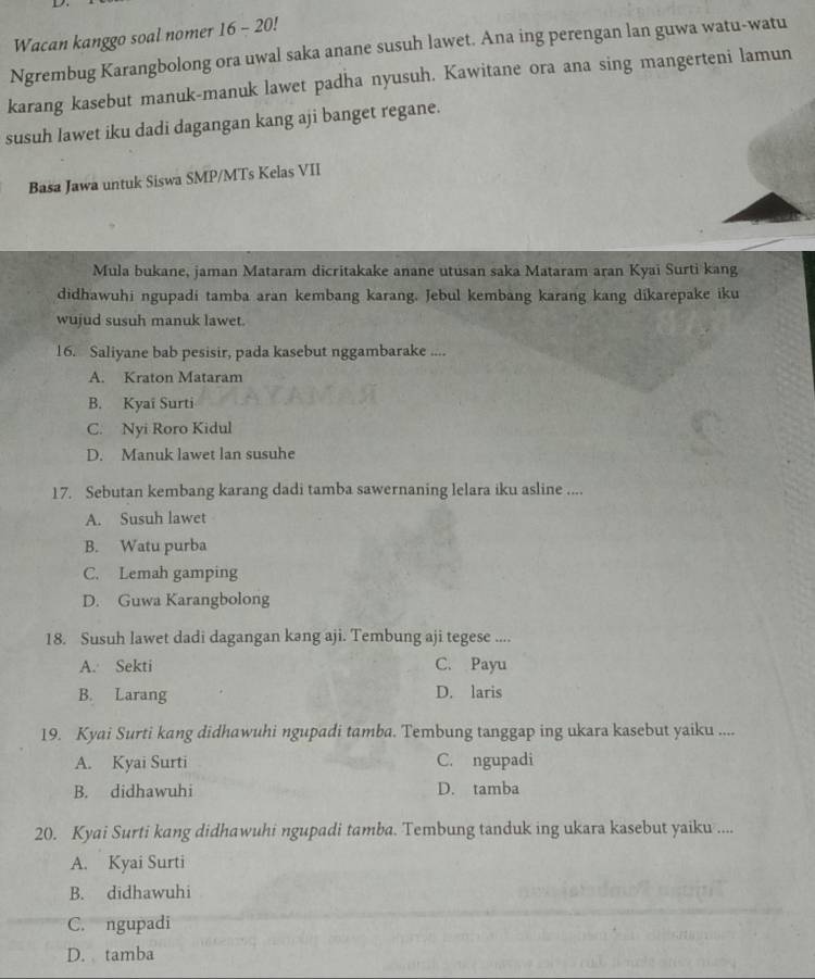 Wacan kanggo soal nomer 16 - 20!
Ngrembug Karangbolong ora uwal saka anane susuh lawet. Ana ing perengan lan guwa watu-watu
karang kasebut manuk-manuk lawet padha nyusuh. Kawitane ora ana sing mangerteni lamun
susuh lawet iku dadi dagangan kang aji banget regane.
Basa Jawa untuk Siswa SMP/MTs Kelas VII
Mula bukane, jaman Mataram dicritakake anane utusan saka Mataram aran Kyaï Surti kang
didhawuhi ngupadi tamba aran kembang karang. Jebul kembang karang kang dikarepake iku
wujud susuh manuk lawet.
16. Saliyane bab pesisir, pada kasebut nggambarake ....
A. Kraton Mataram
B. Kyaï Surti
C. Nyi Roro Kidul
D. Manuk lawet lan susuhe
17. Sebutan kembang karang dadi tamba sawernaning lelara iku asline ....
A. Susuh lawet
B. Watu purba
C. Lemah gamping
D. Guwa Karangbolong
18. Susuh lawet dadi dagangan kang aji. Tembung aji tegese ....
A. Sekti C. Payu
B. Larang D. laris
19. Kyai Surti kang didhawuhi ngupadi tamba. Tembung tanggap ing ukara kasebut yaiku ....
A. Kyai Surti C. ngupadi
B. didhawuhi D. tamba
20. Kyai Surti kang didhawuhi ngupadi tamba. Tembung tanduk ing ukara kasebut yaiku ....
A. Kyai Surti
B. didhawuhi
C. ngupadi
D. tamba