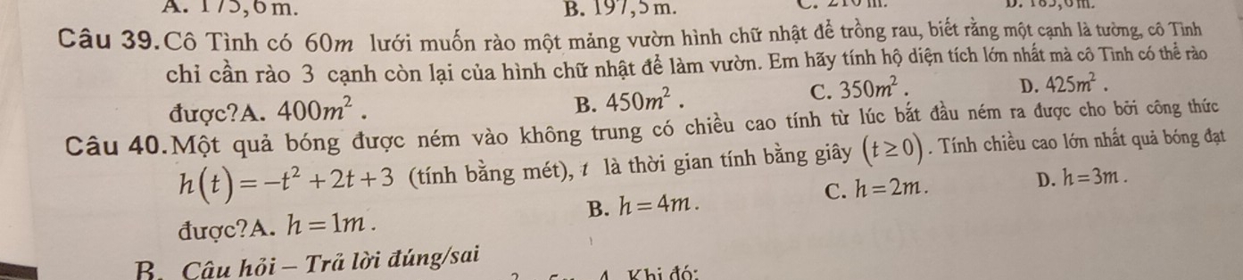 A. 175, 6m. B. 197, 5 m. D. 185, 6m.
Câu 39.Cô Tình có 60m lưới muốn rào một mảng vườn hình chữ nhật để trồng rau, biết rằng một cạnh là tường, cô Tình
chi cần rào 3 cạnh còn lại của hình chữ nhật để làm vườn. Em hãy tính hộ diện tích lớn nhất mà cô Tình có thể rào
D. 425m^2.
B.
được?A. 400m^2. 450m^2.
C. 350m^2. 
Câu 40.Một quả bóng được ném vào không trung có chiều cao tính từ lúc bắt đầu ném ra được cho bởi công thức
h(t)=-t^2+2t+3 (tính bằng mét), là thời gian tính bằng giây (t≥ 0). Tính chiều cao lớn nhất quả bóng đạt
B. h=4m. C. h=2m.
D. h=3m.
được?A. h=1m.
B. Câu hỏi - Trả lời đúng/sai
Khi đó: