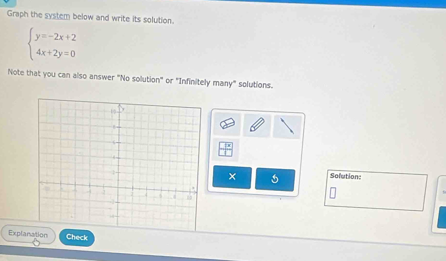 Graph the system below and write its solution,
beginarrayl y=-2x+2 4x+2y=0endarray.
Note that you can also answer "No solution" or "Infinitely many" solutions. 
frac frac x □ frac overline  _ frac overline _  
× 
Solution: 
ExplaCheck