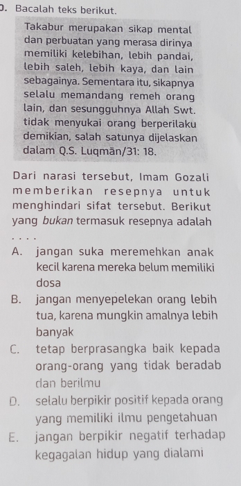 Bacalah teks berikut.
Takabur merupakan sikap mental
dan perbuatan yang merasa dirinya
memiliki kelebihan, lebih pandai,
lebih saleh, lebih kaya, dan lain
sebagainya. Sementara itu, sikapnya
selalu memandang remeh orang
lain, dan sesungguhnya Allah Swt.
tidak menyukai orang berperilaku
demikian, salah satunya dijelaskan
dalam Q.S. Luqmān/31: 18.
Dari narasi tersebut, Imam Gozali
memb e r ik a n r e s ep n y a u n t u k
menghindari sifat tersebut. Berikut
yang bukan termasuk resepnya adalah
A. jangan suka meremehkan anak
kecil karena mereka belum memiliki
dosa
B. jangan menyepelekan orang lebih
tua, karena mungkin amalnya lebih
banyak
C. tetap berprasangka baik kepada
orang-orang yang tidak beradab
dan berilmu
D. selalu berpikir positif kepada orang
yang memiliki ilmu pengetahuan
E. jangan berpikir negatif terhadap
kegagalan hidup yang dialami