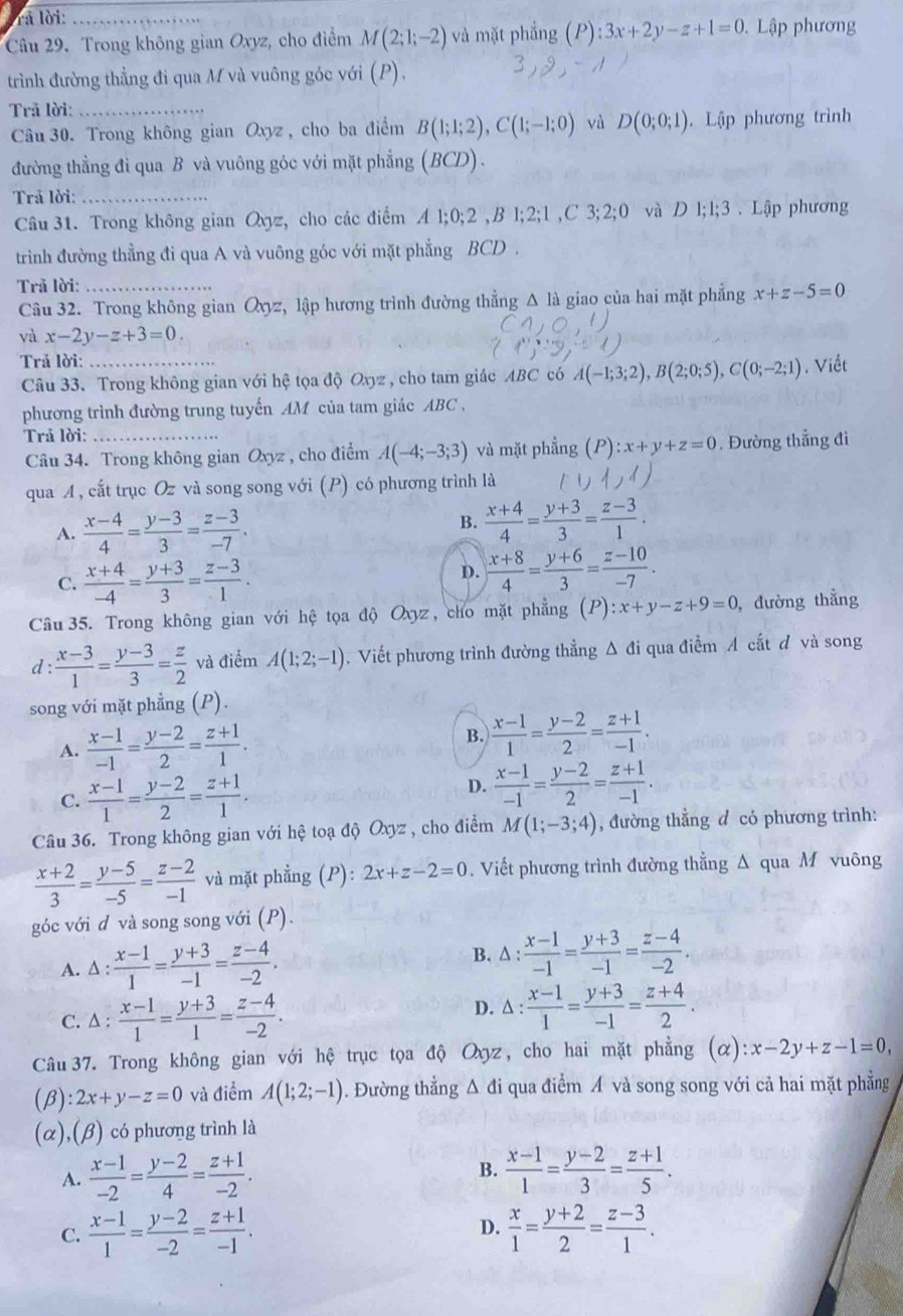 rà lời:_
Câu 29. Trong không gian Oxyz, cho điểm M(2;1;-2) và mặt phẳng (P ):3x+2y-z+1=0 Lập phương
trình đường thẳng đi qua M và vuông góc với (P),
Trả lời:_
Câu 30. Trong không gian Oxyz , cho ba điểm B(1;1;2),C(1;-1;0) yà D(0;0;1). Lập phương trình
đường thẳng đi qua B và vuông góc với mặt phẳng (BCD).
Trả lời:_
Câu 31. Trong không gian Qxyz, cho các điểm A l;0;2 ,B l;2;1 ,C 3;2;0 và D l;l;3 . Lập phương
trình đường thẳng đi qua A và vuông góc với mặt phẳng BCD .
Trã lời:_
Câu 32. Trong không gian Oyyz, lập hương trình đường thẳng Δ là giao của hai mặt phẳng x+z-5=0
và x-2y-z+3=0.
Trả lời: _. Viết
Câu 33. Trong không gian với hệ tọa độ Oxyz , cho tam giác ABC có A(-1;3;2),B(2;0;5),C(0;-2;1)
phương trình đường trung tuyến AM của tam giác ABC .
Trả lời:
Câu 34. Trong không gian Oxyz , cho điểm A(-4;-3;3) và mặt phẳng (P):x+y+z=0. Đường thẳng đi
qua A, cắt trục Oz và song song với (P) có phương trình là
A.  (x-4)/4 = (y-3)/3 = (z-3)/-7 .
B.  (x+4)/4 = (y+3)/3 = (z-3)/1 .
C.  (x+4)/-4 = (y+3)/3 = (z-3)/1 . D.  (x+8)/4 = (y+6)/3 = (z-10)/-7 .
Câu 35. Trong không gian với hệ tọa độ Oxyz , cho mặt phẳng (P):x+y-z+9=0 , đường thẳng
d :  (x-3)/1 = (y-3)/3 = z/2  và điểm A(1;2;-1). Viết phương trình đường thẳng Δ đi qua điễm A cắt đ và song
song với mặt phẳng (P).
A.  (x-1)/-1 = (y-2)/2 = (z+1)/1 . B.  (x-1)/1 = (y-2)/2 = (z+1)/-1 .
C.  (x-1)/1 = (y-2)/2 = (z+1)/1 .
D.  (x-1)/-1 = (y-2)/2 = (z+1)/-1 .
Câu 36. Trong không gian với hệ toạ độ Oxyz , cho điểm M(1;-3;4) , đường thẳng đ có phương trình:
 (x+2)/3 = (y-5)/-5 = (z-2)/-1  và mặt phẳng (P): 2x+z-2=0. Viết phương trình đường thẳng Δ qua M vuông
góc với d và song song với (P).
A. ∆ :  (x-1)/1 = (y+3)/-1 = (z-4)/-2 . B. △ : (x-1)/-1 = (y+3)/-1 = (z-4)/-2 .
D.
C. ∆ :  (x-1)/1 = (y+3)/1 = (z-4)/-2 . △ : (x-1)/1 = (y+3)/-1 = (z+4)/2 .
Câu 37. Trong không gian với hệ trục tọa độ Oxyz , cho hai mặt phẳng (alpha ):x-2y+z-1=0,
(B) 2x+y-z=0 và điểm A(1;2;-1) 0. Đường thẳng Δ đi qua điểm Á và song song với cả hai mặt phẳng
(α),(β) có phương trình là
A.  (x-1)/-2 = (y-2)/4 = (z+1)/-2 . B.  (x-1)/1 = (y-2)/3 = (z+1)/5 .
D.
C.  (x-1)/1 = (y-2)/-2 = (z+1)/-1 .  x/1 = (y+2)/2 = (z-3)/1 .