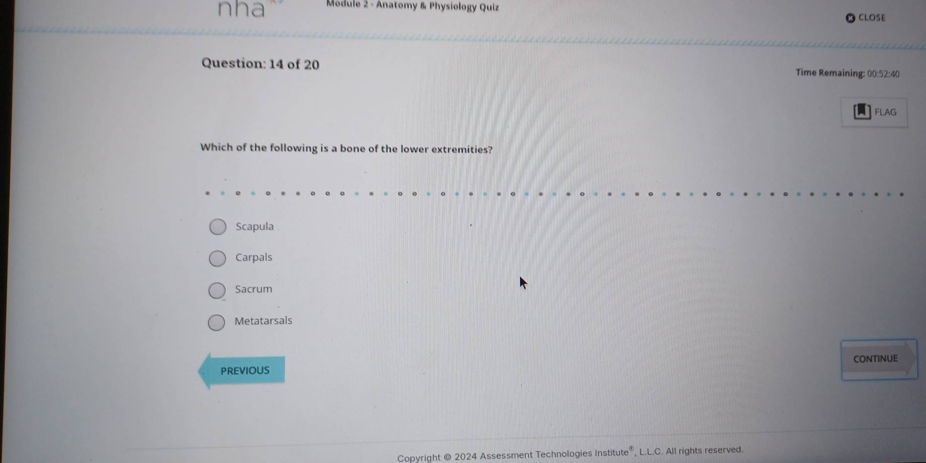 nha
Module 2 - Anatomy & Physiology Quiz
CLOSE
Question: 14 of 20 Time Remaining: 00:52:40
A FLAG
Which of the following is a bone of the lower extremities?
Scapula
Carpals
Sacrum
Metatarsals
PREVIOUS CONTINUE
Copyright @ 2024 Assessment Technologies Institute®, L.L.C. All rights reserved.