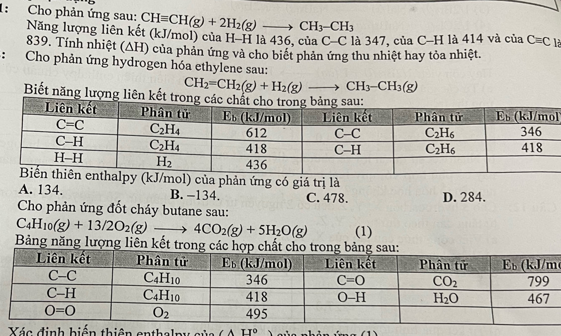 1:  Cho phản ứng sau: CHequiv CH(g)+2H_2(g)to CH_3-CH_3 là
Năng lượng liên kết (kJ/mol) của H-H là 436, của C-C là 3 47 7, của ( CH là 414 và của Cequiv C
839. Tính nhiệt (ΔH) của phản ứng và cho biết phản ứng thu nhiệt hay tỏa nhiệt.
: Cho phản ứng hydrogen hóa ethylene sau:
CH_2=CH_2(g)+H_2(g)to CH_3-CH_3(g)
Biết năng lượng liên kết
l
/mol) của phản ứng có giá trị là
A. 134. B. -134. C. 478. D. 284.
Cho phản ứng đốt cháy butane sau:
C_4H_10(g)+13/2O_2(g)to 4CO_2(g)+5H_2O(g) (1)
Bảng năng lượng liên kết tron
Xá thiên enthalpy sủa ∠ AH°