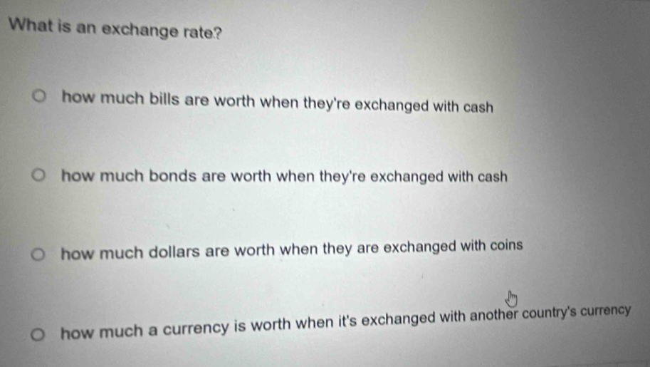 What is an exchange rate?
how much bills are worth when they're exchanged with cash
how much bonds are worth when they're exchanged with cash
how much dollars are worth when they are exchanged with coins
how much a currency is worth when it's exchanged with another country's currency