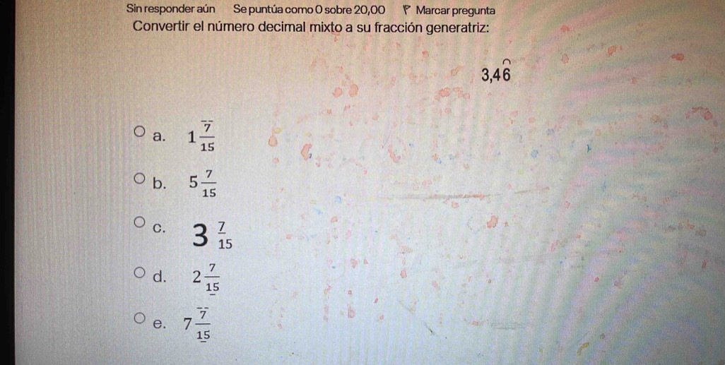 Sin responder aún Se puntúa como 0 sobre 20,00 P Marcar pregunta
Convertir el número decimal mixto a su fracción generatriz:
3, 4widehat 6
a. 1 7/15 
b. 5 7/15 
C. 3 7/15 
d. 2 7/15 
e. 7 7/15 