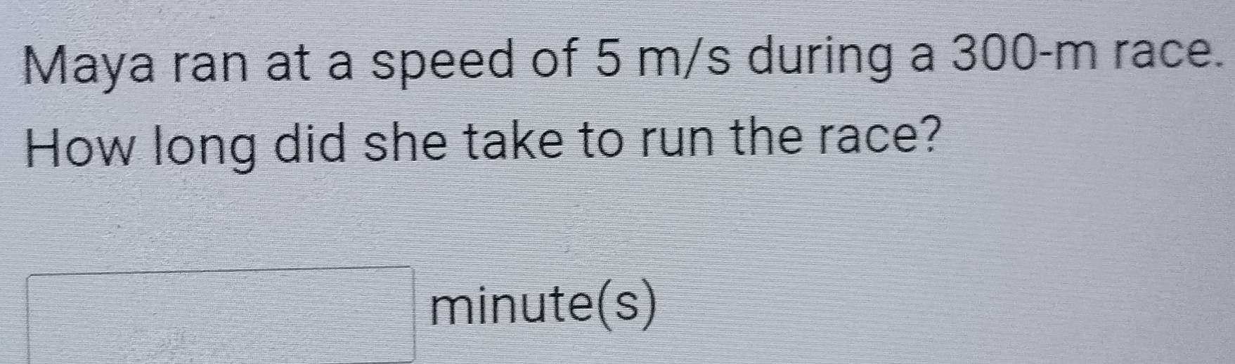 Maya ran at a speed of 5 m/s during a 300-m race. 
How long did she take to run the race?
□ minute(s)