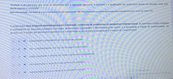 "Avançar é um processo que inclui as dimensões que a educação apresenta. A formação e a qualificação dos professores devem ser fomadas como uma
tarefa urgente e constante"
Após esta avaliação, caso queira ler o texdo intogralmente, ele está disponível em Apesso em 30 jus 2015
O artigo-base Uma proposta metodológica para a formação continuada de professores na perspectiva histórico-social, ao comentar o caráter complexo
e contraditório do processo educativo, menciona as dimensões reprodutora e transformadora da escola, e a apropriação e criação de conhecimentos. De
acordo com o artigo, tais dimensões reprodutora e transformadora, assim como a apropriação e a criação de conhecimentos
A. representam contradições de resolução Impossível
B 4 são complementares, em vez de excluírem uma a outra.
C 4 estão separadas e dever ser vistas e abordadas isoladamente.
D são dimensões e aspectos mutuamente excludientes
E representam aspectos externos ao ambiente escolar Ativar o Windows
Aterra Contigurações peraratar eW7 ndo as
8