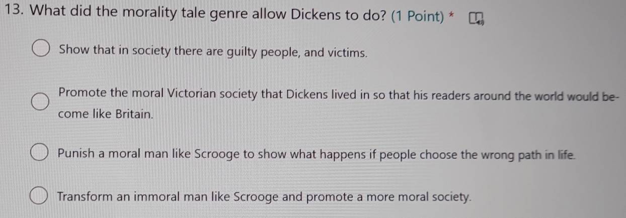 What did the morality tale genre allow Dickens to do? (1 Point) *
Show that in society there are guilty people, and victims.
Promote the moral Victorian society that Dickens lived in so that his readers around the world would be-
come like Britain.
Punish a moral man like Scrooge to show what happens if people choose the wrong path in life.
Transform an immoral man like Scrooge and promote a more moral society.