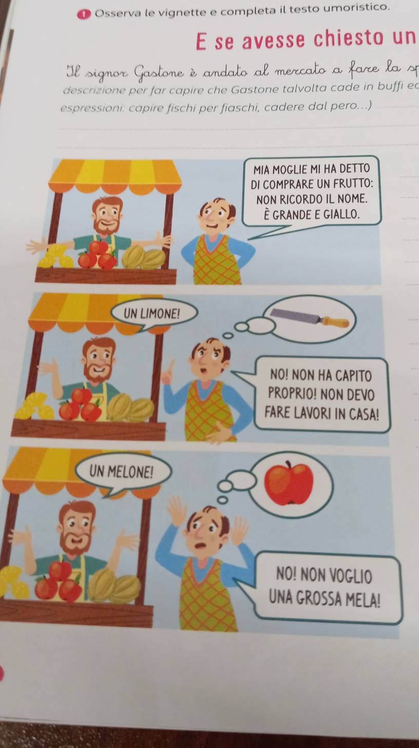 Osserva le vignette e completa il testo umoristico. 
E se avesse chiesto un 
Il signor Gastone è andato al mercato a fare la sp 
descrizione per far capire che Gastone talvolta cade in buffi ed 
espressioni: capire fischi per fiaschi, cadere dal pero..) 
MIA MOGLIE MI HA DETTO 
DI COMPRARE UN FRUTTO: 
NON RICORDO IL NOME. 
È GRANDE E GIALLO.