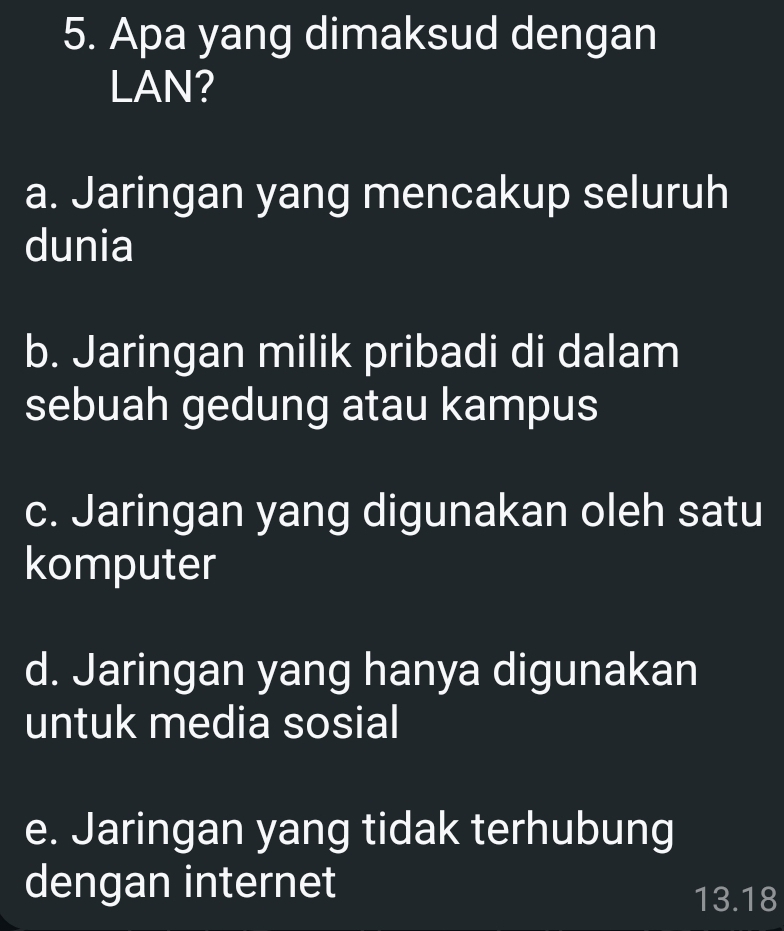 Apa yang dimaksud dengan
LAN?
a. Jaringan yang mencakup seluruh
dunia
b. Jaringan milik pribadi di dalam
sebuah gedung atau kampus
c. Jaringan yang digunakan oleh satu
komputer
d. Jaringan yang hanya digunakan
untuk media sosial
e. Jaringan yang tidak terhubung
dengan internet
13.18