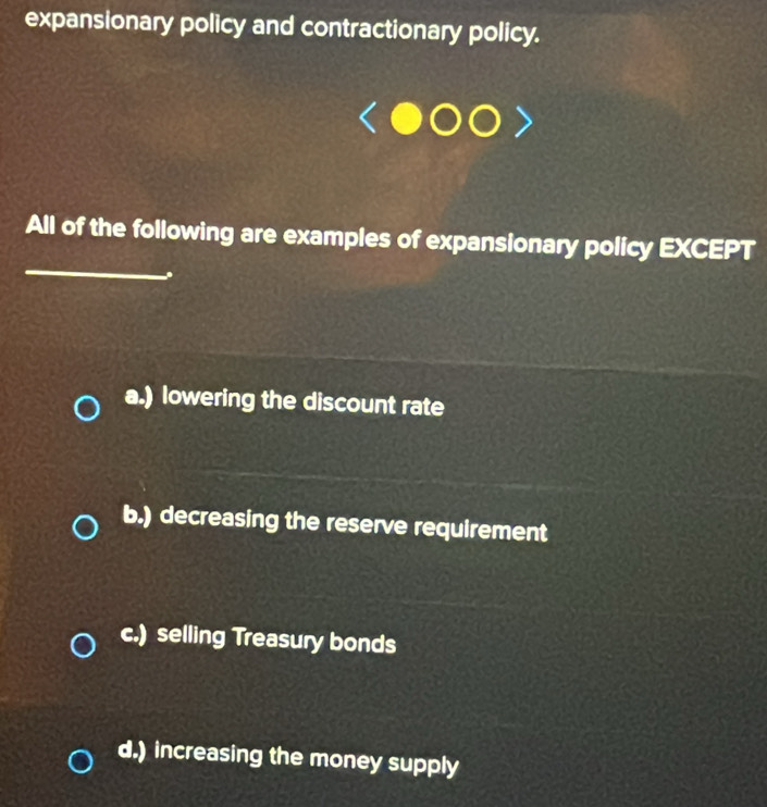 expansionary policy and contractionary policy.
_
All of the following are examples of expansionary policy EXCEPT
.
a.) lowering the discount rate
b.) decreasing the reserve requirement
c.) selling Treasury bonds
d.) increasing the money supply