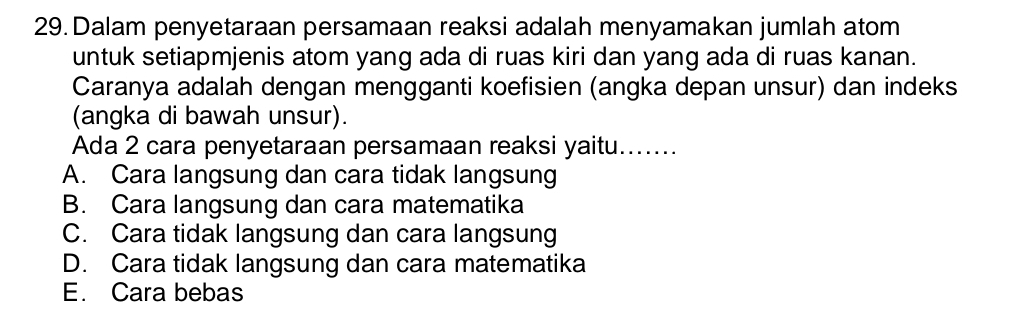 Dalam penyetaraan persamaan reaksi adalah menyamakan jumlah atom
untuk setiapmjenis atom yang ada di ruas kiri dan yang ada di ruas kanan.
Caranya adalah dengan mengganti koefisien (angka depan unsur) dan indeks
(angka di bawah unsur).
Ada 2 cara penyetaraan persamaan reaksi yaitu.......
A. Cara langsung dan cara tidak langsung
B. Cara langsung dan cara matematika
C. Cara tidak langsung dan cara langsung
D. Cara tidak langsung dan cara matematika
E. Cara bebas